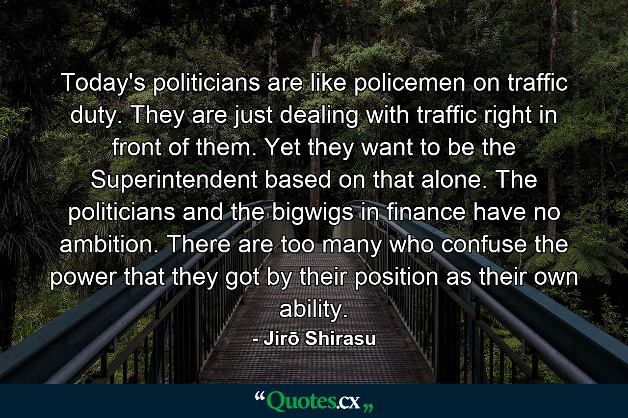 Today's politicians are like policemen on traffic duty. They are just dealing with traffic right in front of them. Yet they want to be the Superintendent based on that alone. The politicians and the bigwigs in finance have no ambition. There are too many who confuse the power that they got by their position as their own ability. - Quote by Jirō Shirasu