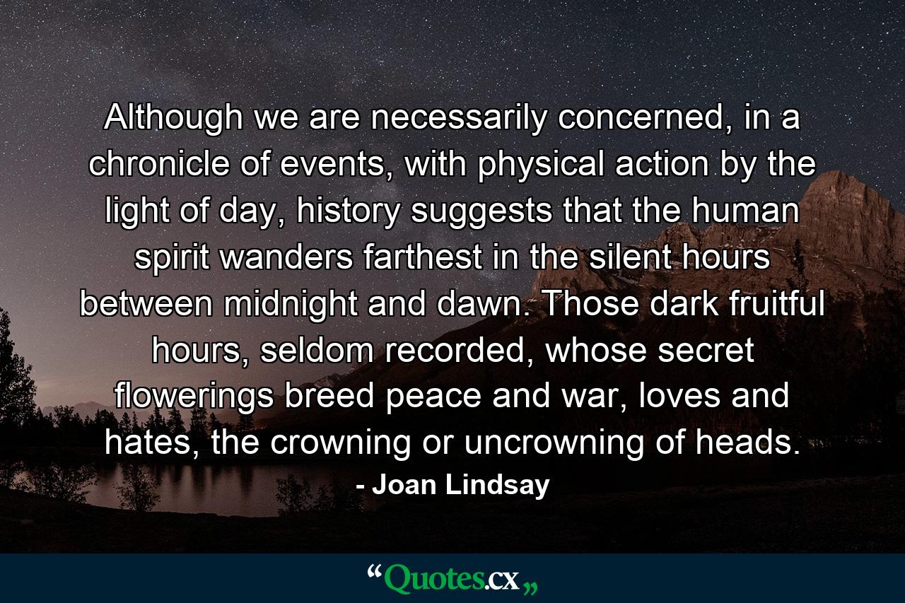 Although we are necessarily concerned, in a chronicle of events, with physical action by the light of day, history suggests that the human spirit wanders farthest in the silent hours between midnight and dawn. Those dark fruitful hours, seldom recorded, whose secret flowerings breed peace and war, loves and hates, the crowning or uncrowning of heads. - Quote by Joan Lindsay