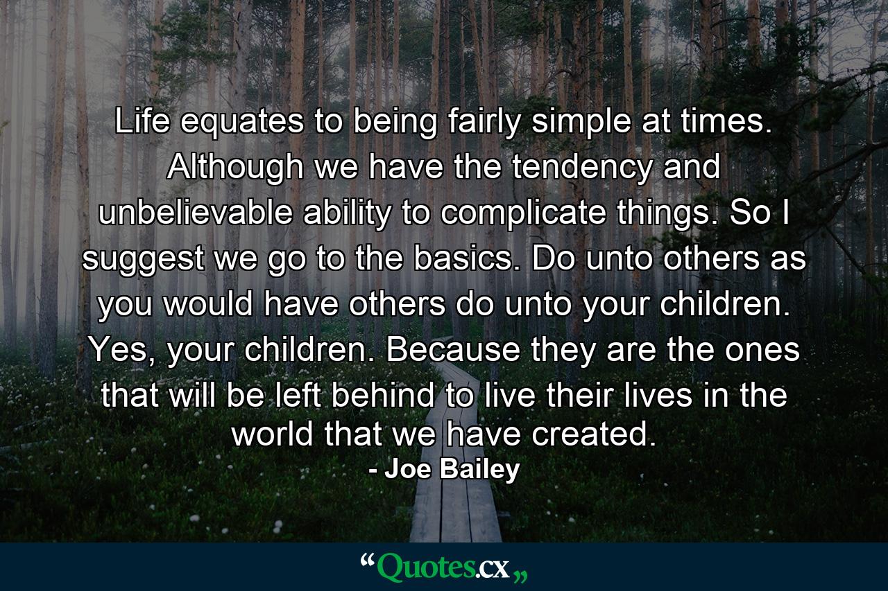 Life equates to being fairly simple at times. Although we have the tendency and unbelievable ability to complicate things. So I suggest we go to the basics. Do unto others as you would have others do unto your children. Yes, your children. Because they are the ones that will be left behind to live their lives in the world that we have created. - Quote by Joe Bailey