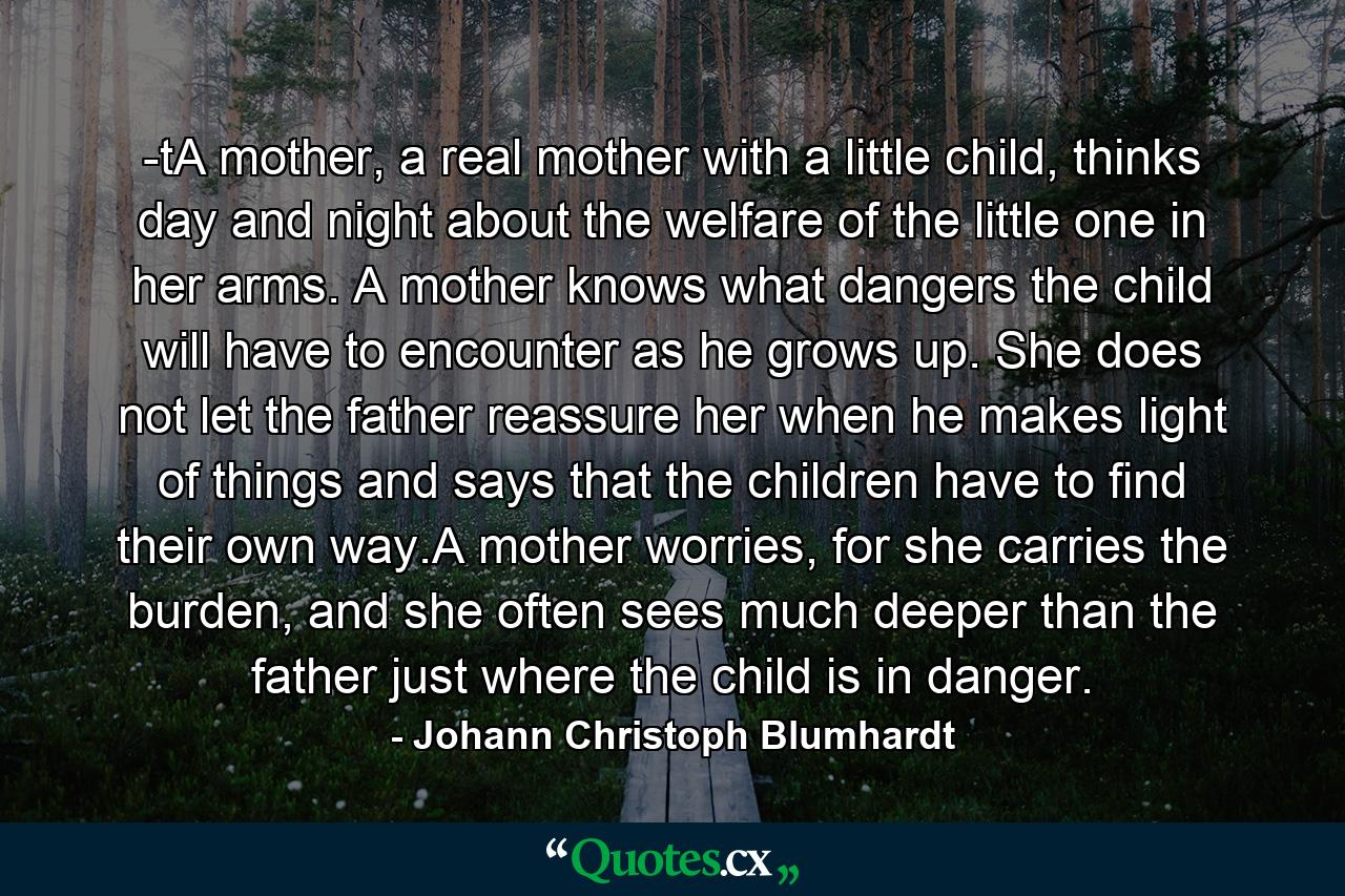 -tA mother, a real mother with a little child, thinks day and night about the welfare of the little one in her arms. A mother knows what dangers the child will have to encounter as he grows up. She does not let the father reassure her when he makes light of things and says that the children have to find their own way.A mother worries, for she carries the burden, and she often sees much deeper than the father just where the child is in danger. - Quote by Johann Christoph Blumhardt