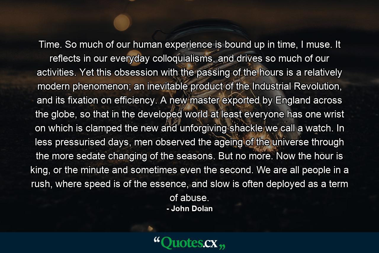 Time. So much of our human experience is bound up in time, I muse. It reflects in our everyday colloquialisms, and drives so much of our activities. Yet this obsession with the passing of the hours is a relatively modern phenomenon; an inevitable product of the Industrial Revolution, and its fixation on efficiency. A new master exported by England across the globe, so that in the developed world at least everyone has one wrist on which is clamped the new and unforgiving shackle we call a watch. In less pressurised days, men observed the ageing of the universe through the more sedate changing of the seasons. But no more. Now the hour is king, or the minute and sometimes even the second. We are all people in a rush, where speed is of the essence, and slow is often deployed as a term of abuse. - Quote by John Dolan