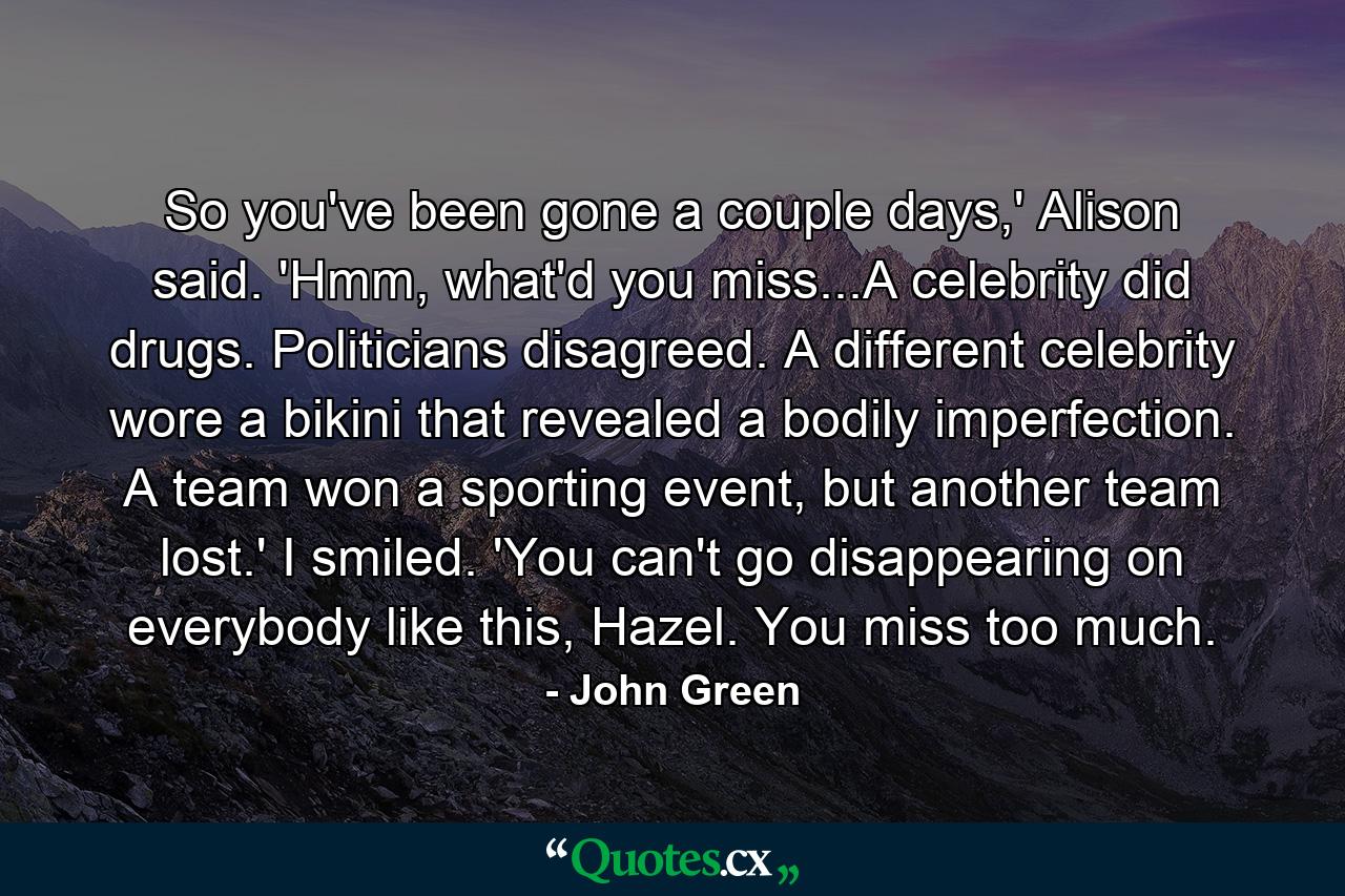 So you've been gone a couple days,' Alison said. 'Hmm, what'd you miss...A celebrity did drugs. Politicians disagreed. A different celebrity wore a bikini that revealed a bodily imperfection. A team won a sporting event, but another team lost.' I smiled. 'You can't go disappearing on everybody like this, Hazel. You miss too much. - Quote by John Green
