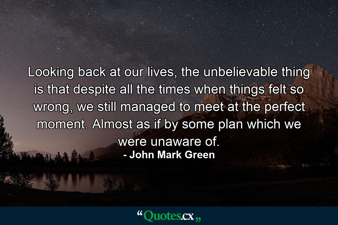 Looking back at our lives, the unbelievable thing is that despite all the times when things felt so wrong, we still managed to meet at the perfect moment. Almost as if by some plan which we were unaware of. - Quote by John Mark Green