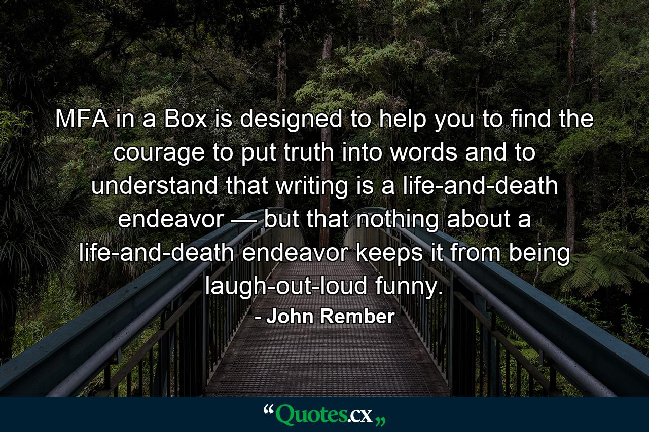 MFA in a Box is designed to help you to find the courage to put truth into words and to understand that writing is a life-and-death endeavor — but that nothing about a life-and-death endeavor keeps it from being laugh-out-loud funny. - Quote by John Rember