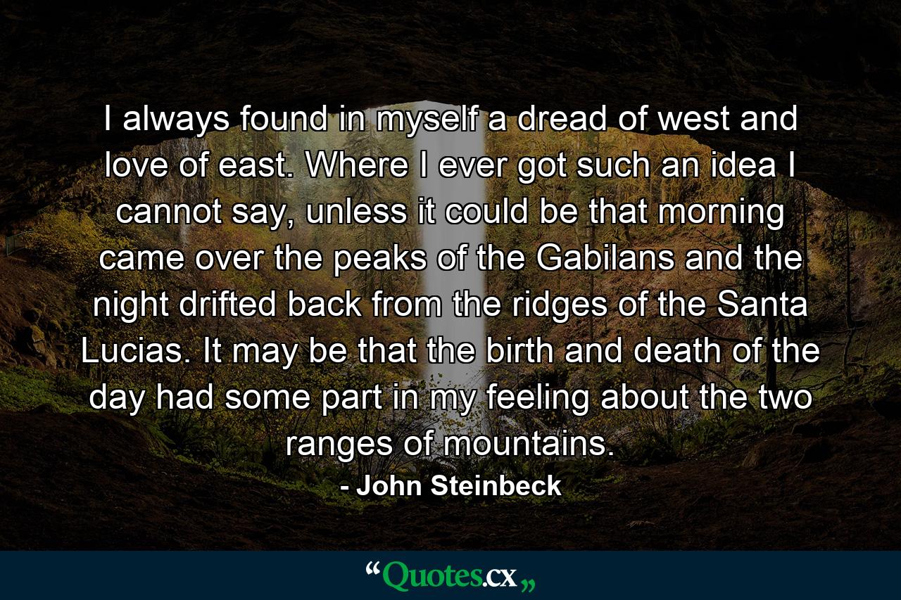 I always found in myself a dread of west and love of east. Where I ever got such an idea I cannot say, unless it could be that morning came over the peaks of the Gabilans and the night drifted back from the ridges of the Santa Lucias. It may be that the birth and death of the day had some part in my feeling about the two ranges of mountains. - Quote by John Steinbeck