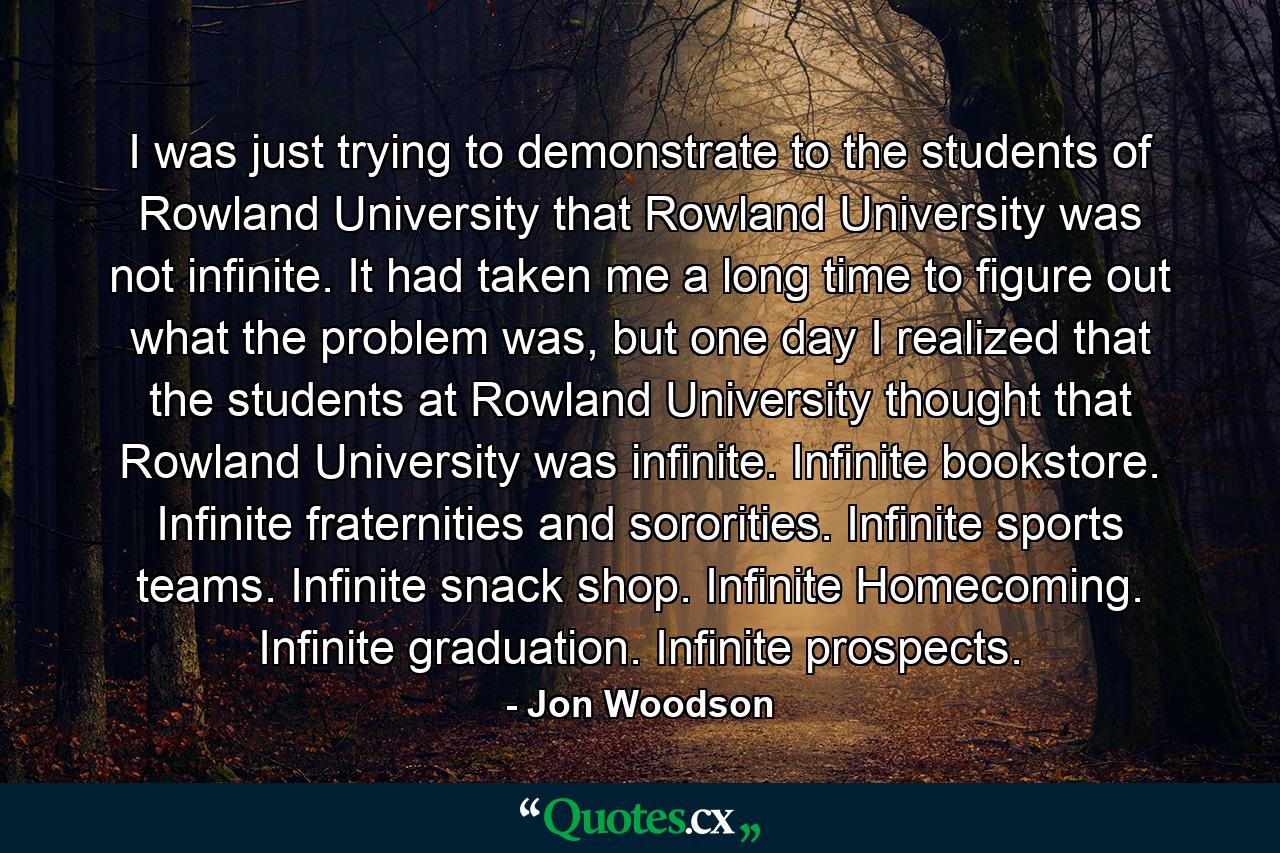 I was just trying to demonstrate to the students of Rowland University that Rowland University was not infinite. It had taken me a long time to figure out what the problem was, but one day I realized that the students at Rowland University thought that Rowland University was infinite. Infinite bookstore. Infinite fraternities and sororities. Infinite sports teams. Infinite snack shop. Infinite Homecoming. Infinite graduation. Infinite prospects. - Quote by Jon Woodson