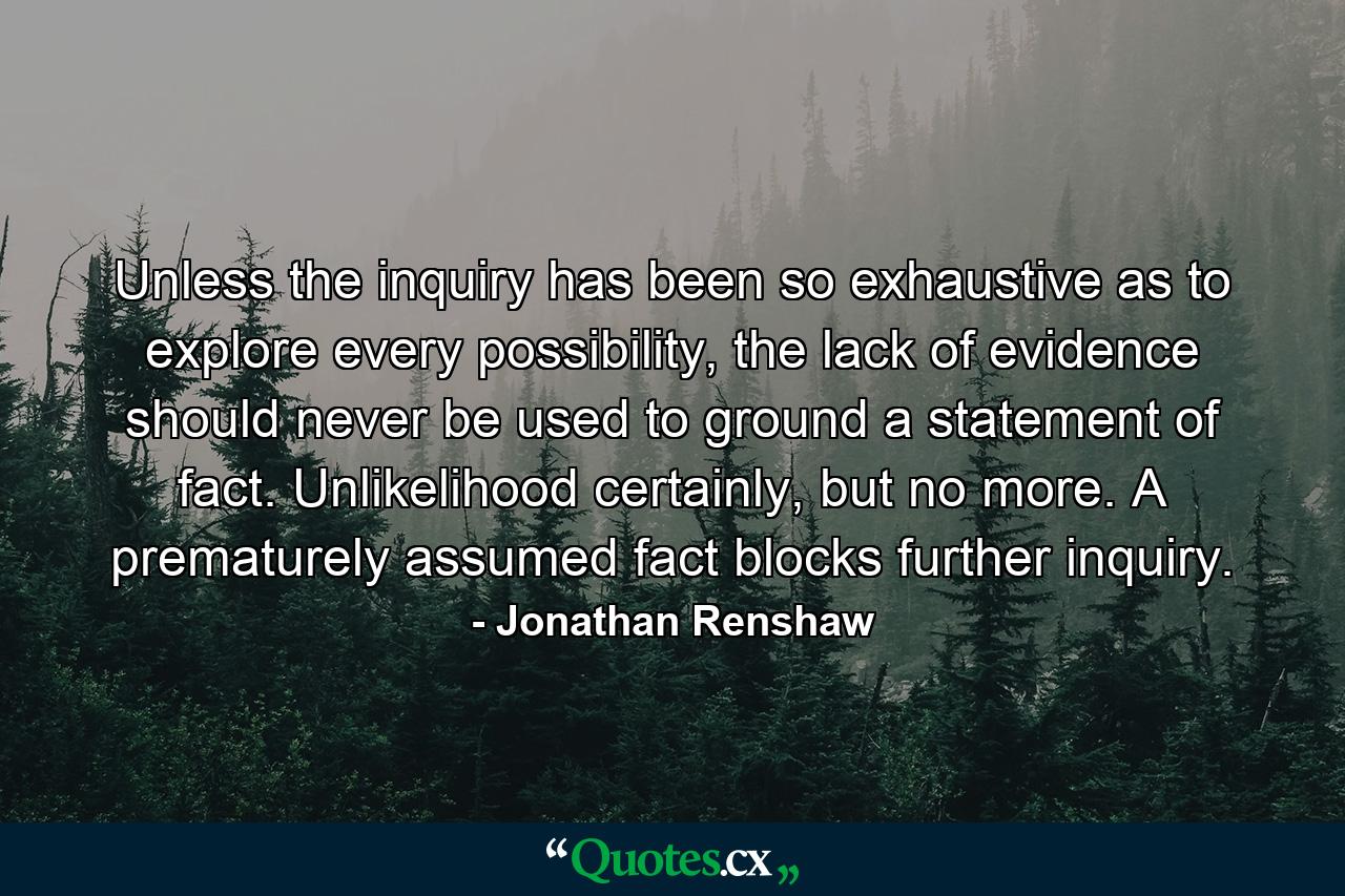 Unless the inquiry has been so exhaustive as to explore every possibility, the lack of evidence should never be used to ground a statement of fact. Unlikelihood certainly, but no more. A prematurely assumed fact blocks further inquiry. - Quote by Jonathan Renshaw