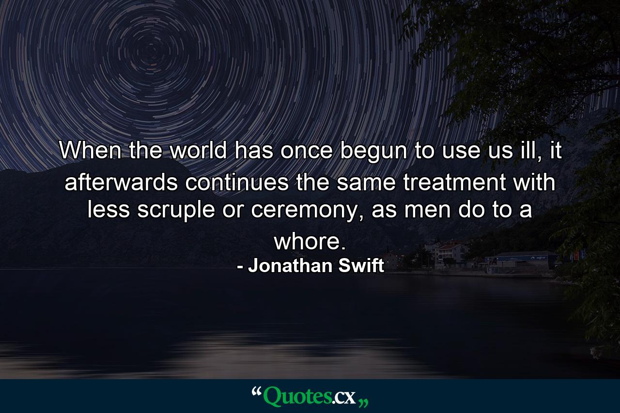 When the world has once begun to use us ill, it afterwards continues the same treatment with less scruple or ceremony, as men do to a whore. - Quote by Jonathan Swift