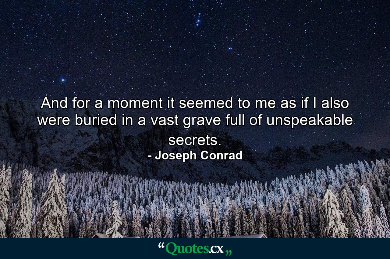 And for a moment it seemed to me as if I also were buried in a vast grave full of unspeakable secrets. - Quote by Joseph Conrad