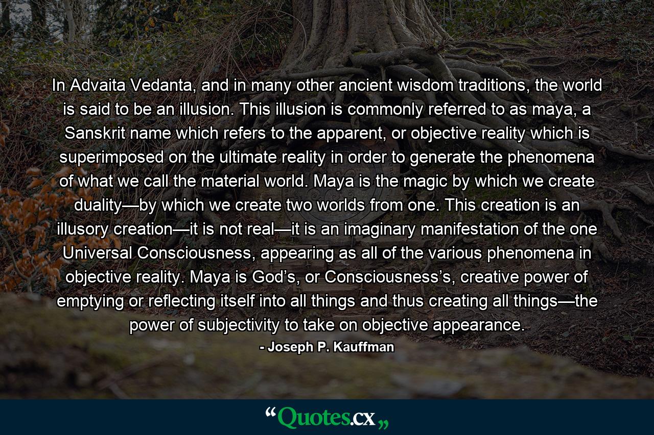 In Advaita Vedanta, and in many other ancient wisdom traditions, the world is said to be an illusion. This illusion is commonly referred to as maya, a Sanskrit name which refers to the apparent, or objective reality which is superimposed on the ultimate reality in order to generate the phenomena of what we call the material world. Maya is the magic by which we create duality—by which we create two worlds from one. This creation is an illusory creation—it is not real—it is an imaginary manifestation of the one Universal Consciousness, appearing as all of the various phenomena in objective reality. Maya is God’s, or Consciousness’s, creative power of emptying or reflecting itself into all things and thus creating all things—the power of subjectivity to take on objective appearance. - Quote by Joseph P. Kauffman