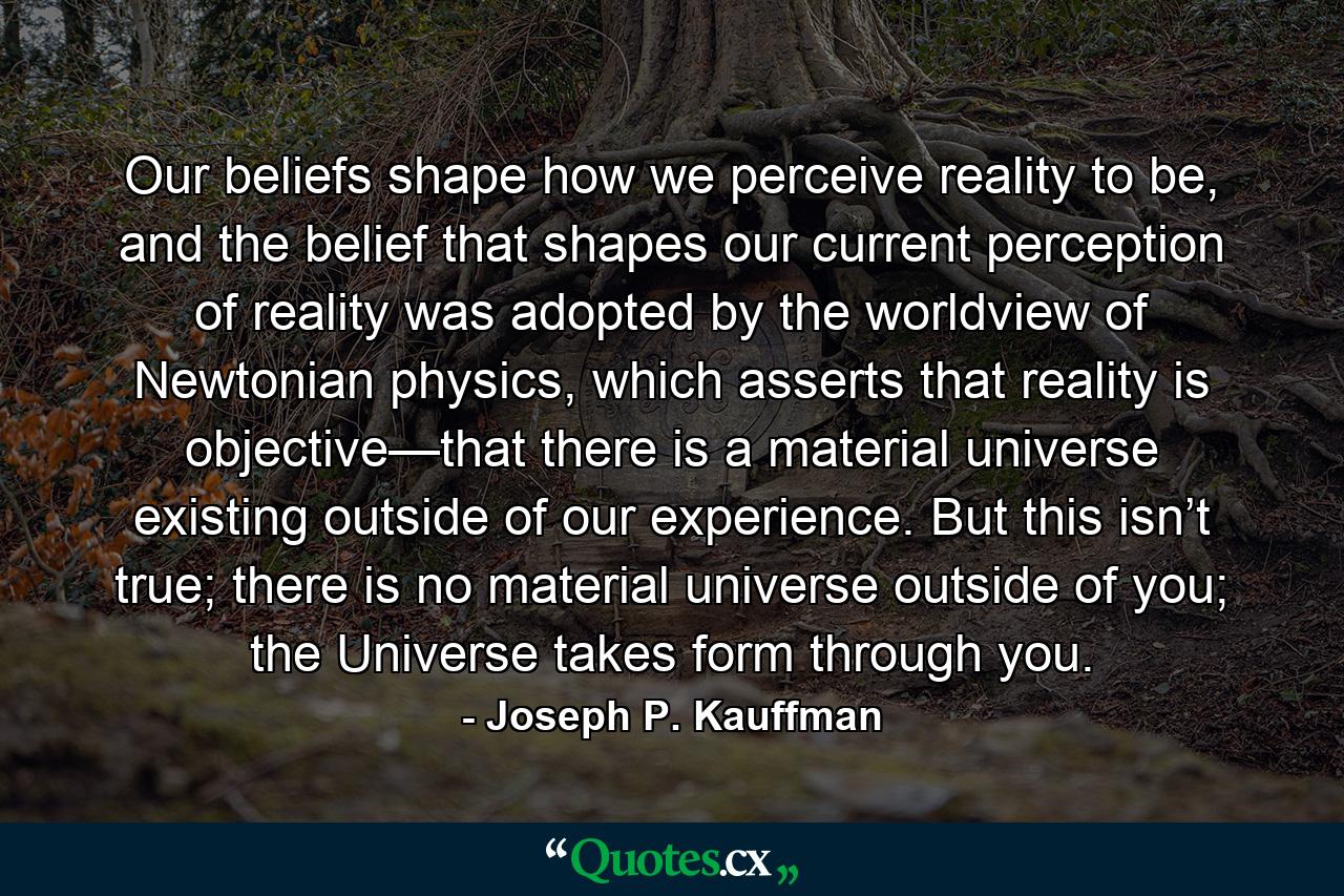 Our beliefs shape how we perceive reality to be, and the belief that shapes our current perception of reality was adopted by the worldview of Newtonian physics, which asserts that reality is objective—that there is a material universe existing outside of our experience. But this isn’t true; there is no material universe outside of you; the Universe takes form through you. - Quote by Joseph P. Kauffman