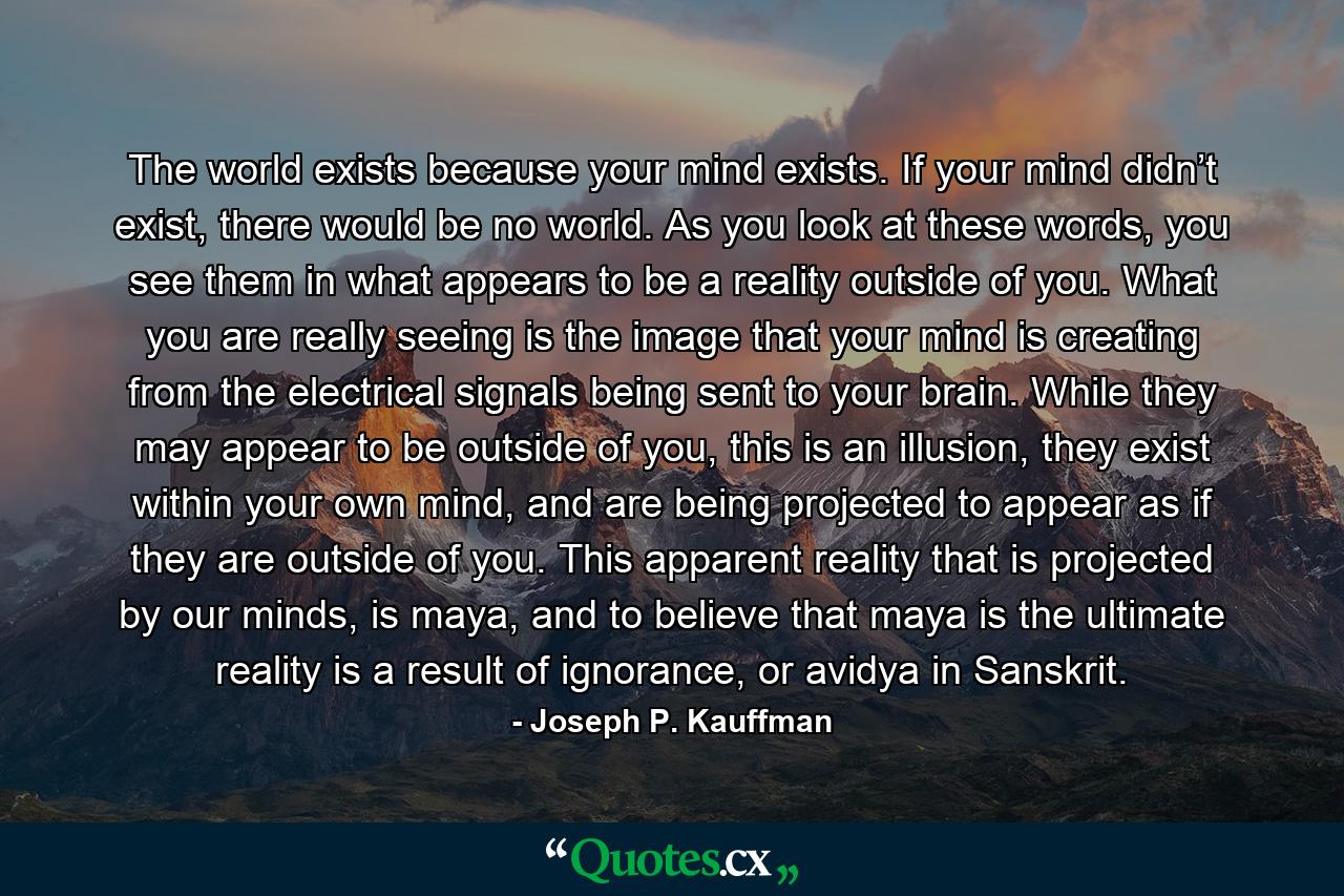 The world exists because your mind exists. If your mind didn’t exist, there would be no world. As you look at these words, you see them in what appears to be a reality outside of you. What you are really seeing is the image that your mind is creating from the electrical signals being sent to your brain. While they may appear to be outside of you, this is an illusion, they exist within your own mind, and are being projected to appear as if they are outside of you. This apparent reality that is projected by our minds, is maya, and to believe that maya is the ultimate reality is a result of ignorance, or avidya in Sanskrit. - Quote by Joseph P. Kauffman