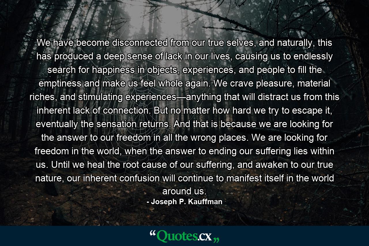 We have become disconnected from our true selves, and naturally, this has produced a deep sense of lack in our lives, causing us to endlessly search for happiness in objects, experiences, and people to fill the emptiness and make us feel whole again. We crave pleasure, material riches, and stimulating experiences—anything that will distract us from this inherent lack of connection. But no matter how hard we try to escape it, eventually the sensation returns. And that is because we are looking for the answer to our freedom in all the wrong places. We are looking for freedom in the world, when the answer to ending our suffering lies within us. Until we heal the root cause of our suffering, and awaken to our true nature, our inherent confusion will continue to manifest itself in the world around us. - Quote by Joseph P. Kauffman