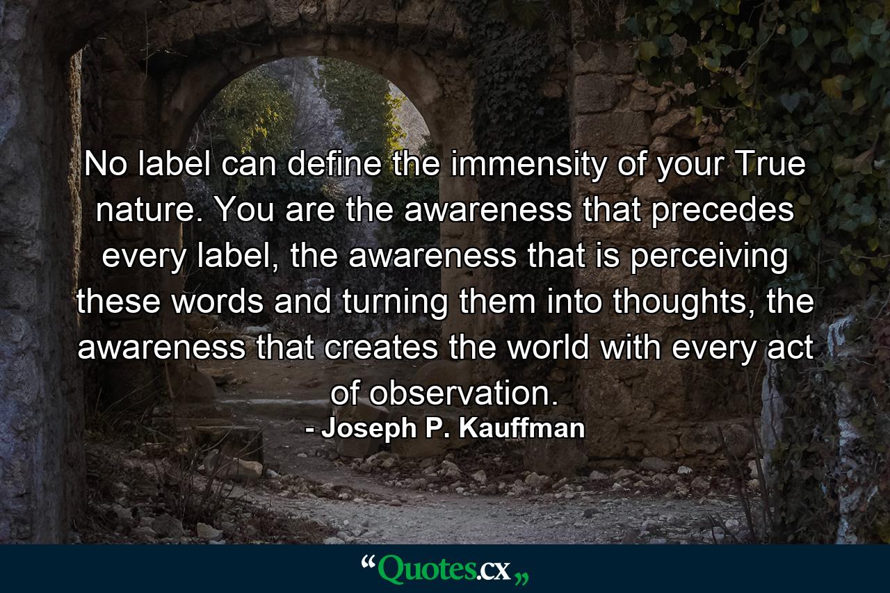 No label can define the immensity of your True nature. You are the awareness that precedes every label, the awareness that is perceiving these words and turning them into thoughts, the awareness that creates the world with every act of observation. - Quote by Joseph P. Kauffman