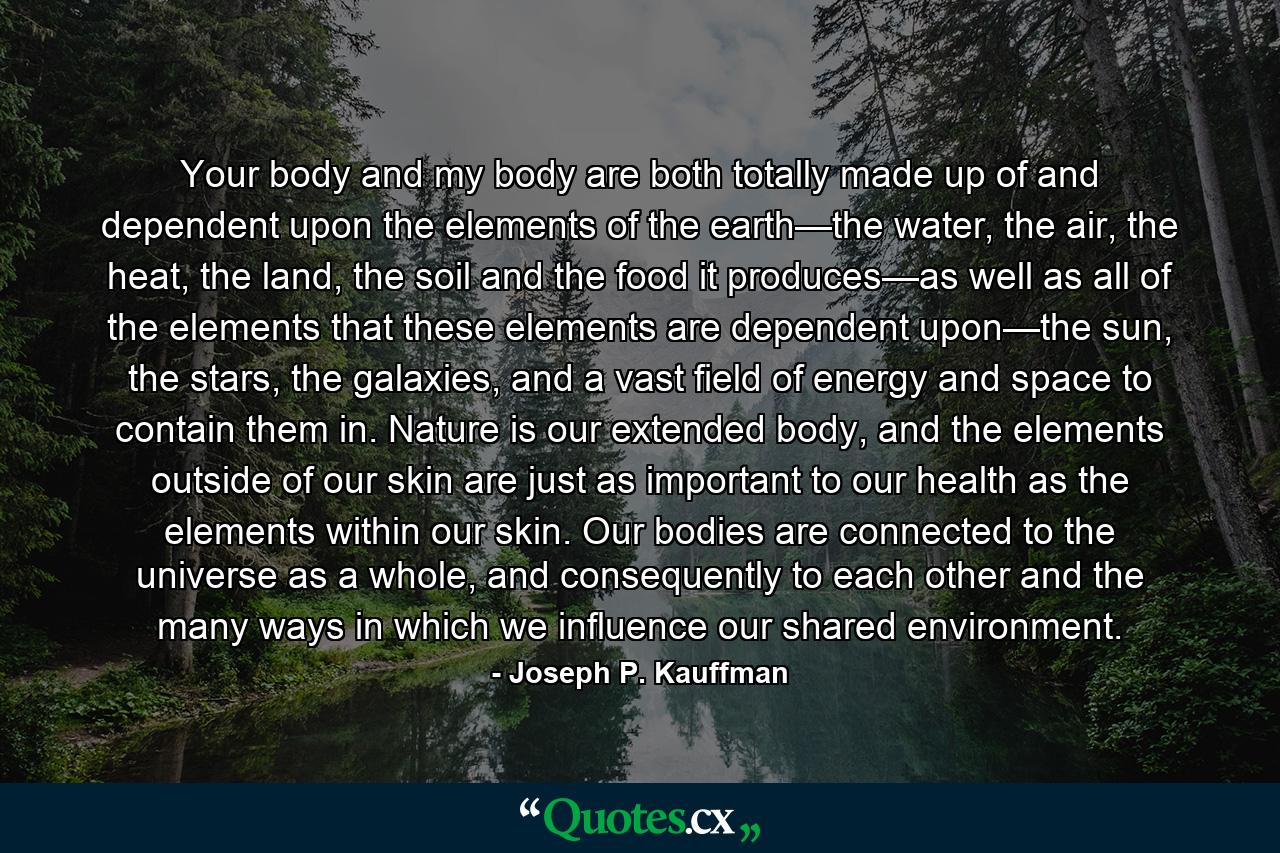 Your body and my body are both totally made up of and dependent upon the elements of the earth—the water, the air, the heat, the land, the soil and the food it produces—as well as all of the elements that these elements are dependent upon—the sun, the stars, the galaxies, and a vast field of energy and space to contain them in. Nature is our extended body, and the elements outside of our skin are just as important to our health as the elements within our skin. Our bodies are connected to the universe as a whole, and consequently to each other and the many ways in which we influence our shared environment. - Quote by Joseph P. Kauffman