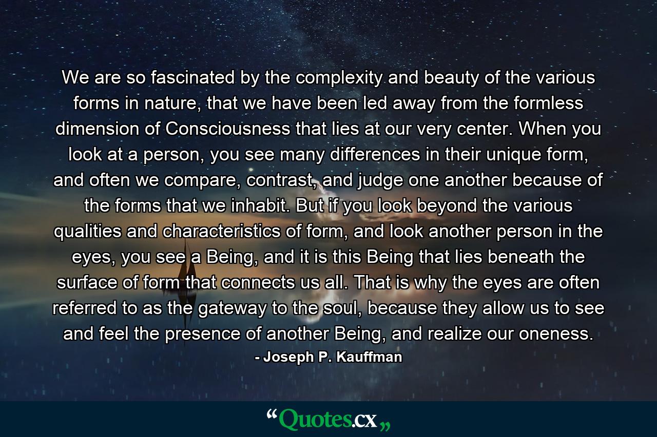 We are so fascinated by the complexity and beauty of the various forms in nature, that we have been led away from the formless dimension of Consciousness that lies at our very center. When you look at a person, you see many differences in their unique form, and often we compare, contrast, and judge one another because of the forms that we inhabit. But if you look beyond the various qualities and characteristics of form, and look another person in the eyes, you see a Being, and it is this Being that lies beneath the surface of form that connects us all. That is why the eyes are often referred to as the gateway to the soul, because they allow us to see and feel the presence of another Being, and realize our oneness. - Quote by Joseph P. Kauffman