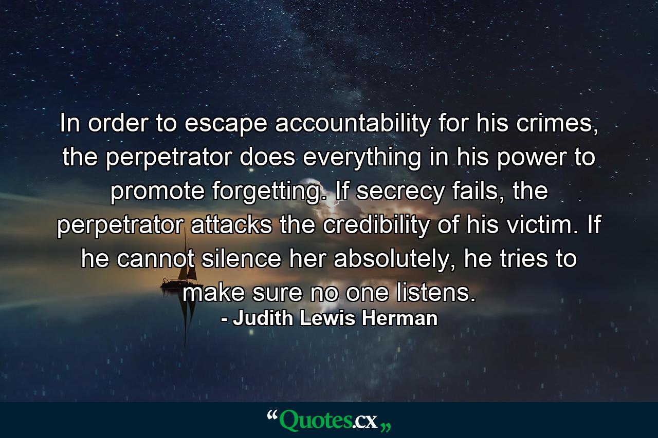 In order to escape accountability for his crimes, the perpetrator does everything in his power to promote forgetting. If secrecy fails, the perpetrator attacks the credibility of his victim. If he cannot silence her absolutely, he tries to make sure no one listens. - Quote by Judith Lewis Herman