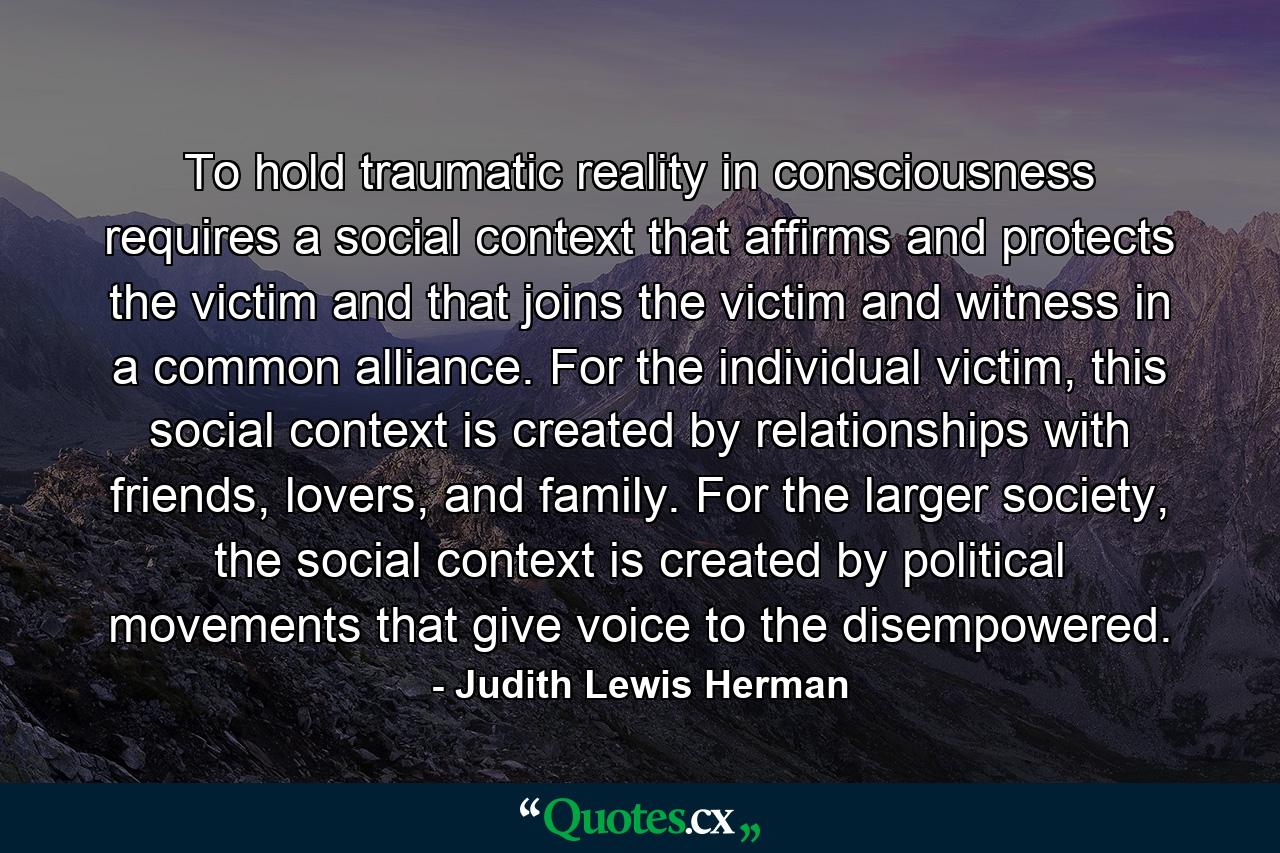 To hold traumatic reality in consciousness requires a social context that affirms and protects the victim and that joins the victim and witness in a common alliance. For the individual victim, this social context is created by relationships with friends, lovers, and family. For the larger society, the social context is created by political movements that give voice to the disempowered. - Quote by Judith Lewis Herman