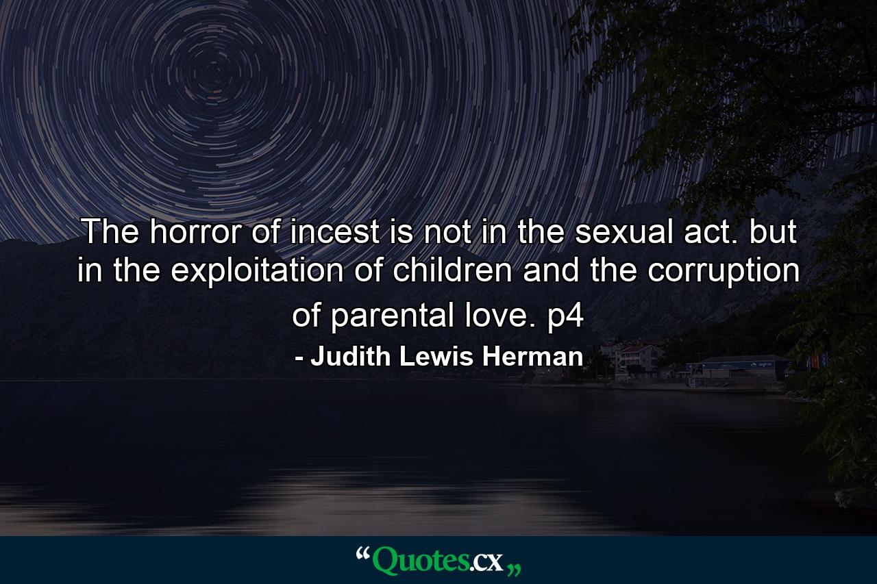 The horror of incest is not in the sexual act. but in the exploitation of children and the corruption of parental love. p4 - Quote by Judith Lewis Herman