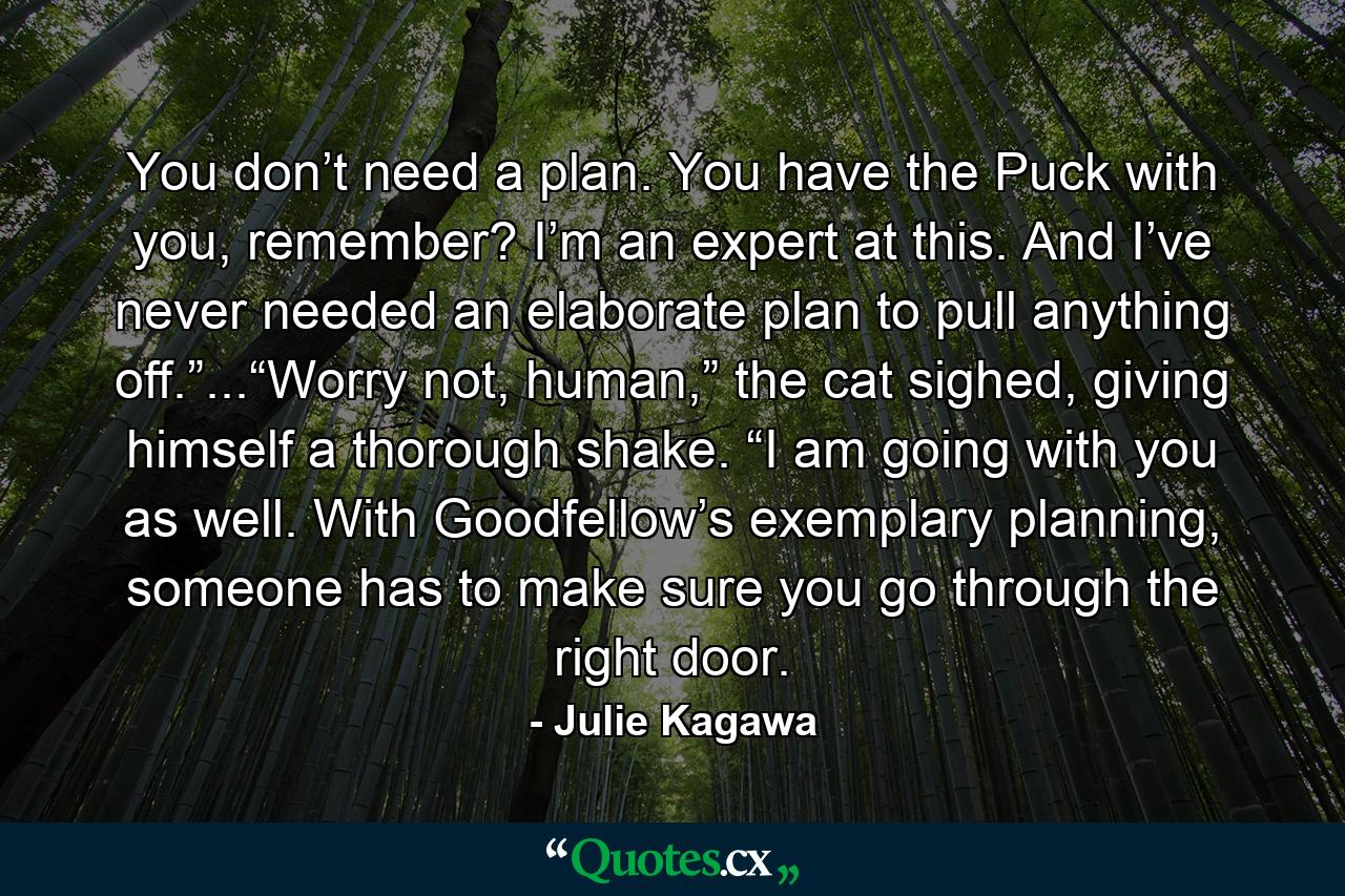 You don’t need a plan. You have the Puck with you, remember? I’m an expert at this. And I’ve never needed an elaborate plan to pull anything off.”...“Worry not, human,” the cat sighed, giving himself a thorough shake. “I am going with you as well. With Goodfellow’s exemplary planning, someone has to make sure you go through the right door. - Quote by Julie Kagawa