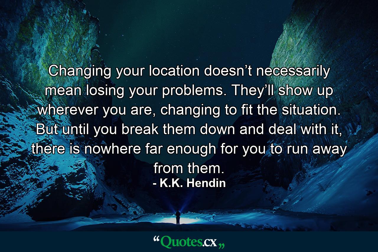 Changing your location doesn’t necessarily mean losing your problems. They’ll show up wherever you are, changing to fit the situation. But until you break them down and deal with it, there is nowhere far enough for you to run away from them. - Quote by K.K. Hendin