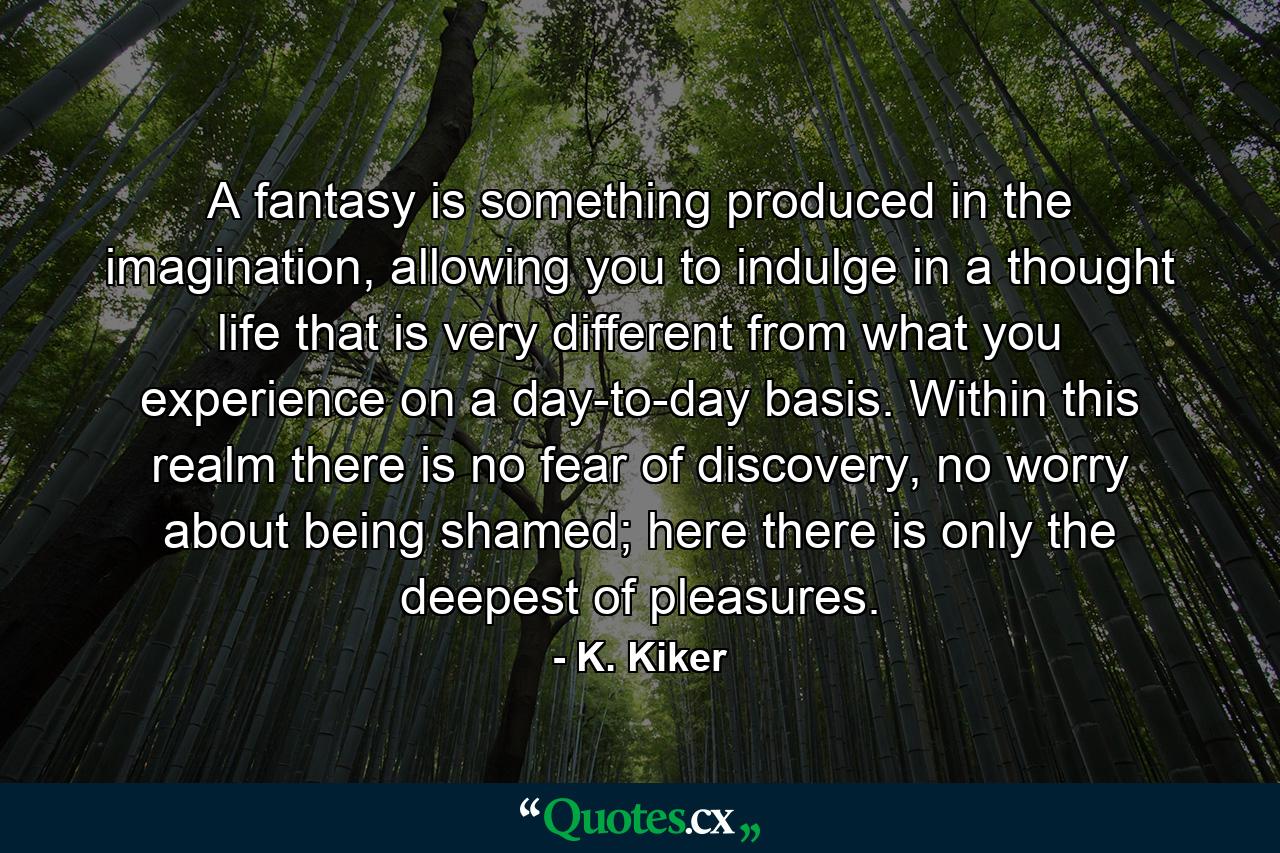 A fantasy is something produced in the imagination, allowing you to indulge in a thought life that is very different from what you experience on a day-to-day basis. Within this realm there is no fear of discovery, no worry about being shamed; here there is only the deepest of pleasures. - Quote by K. Kiker