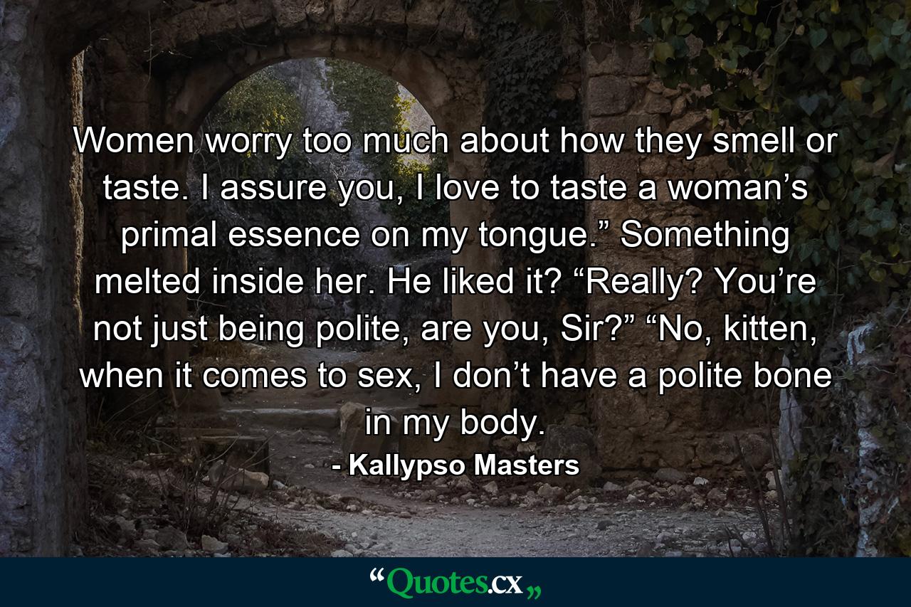 Women worry too much about how they smell or taste. I assure you, I love to taste a woman’s primal essence on my tongue.” Something melted inside her. He liked it? “Really? You’re not just being polite, are you, Sir?” “No, kitten, when it comes to sex, I don’t have a polite bone in my body. - Quote by Kallypso Masters