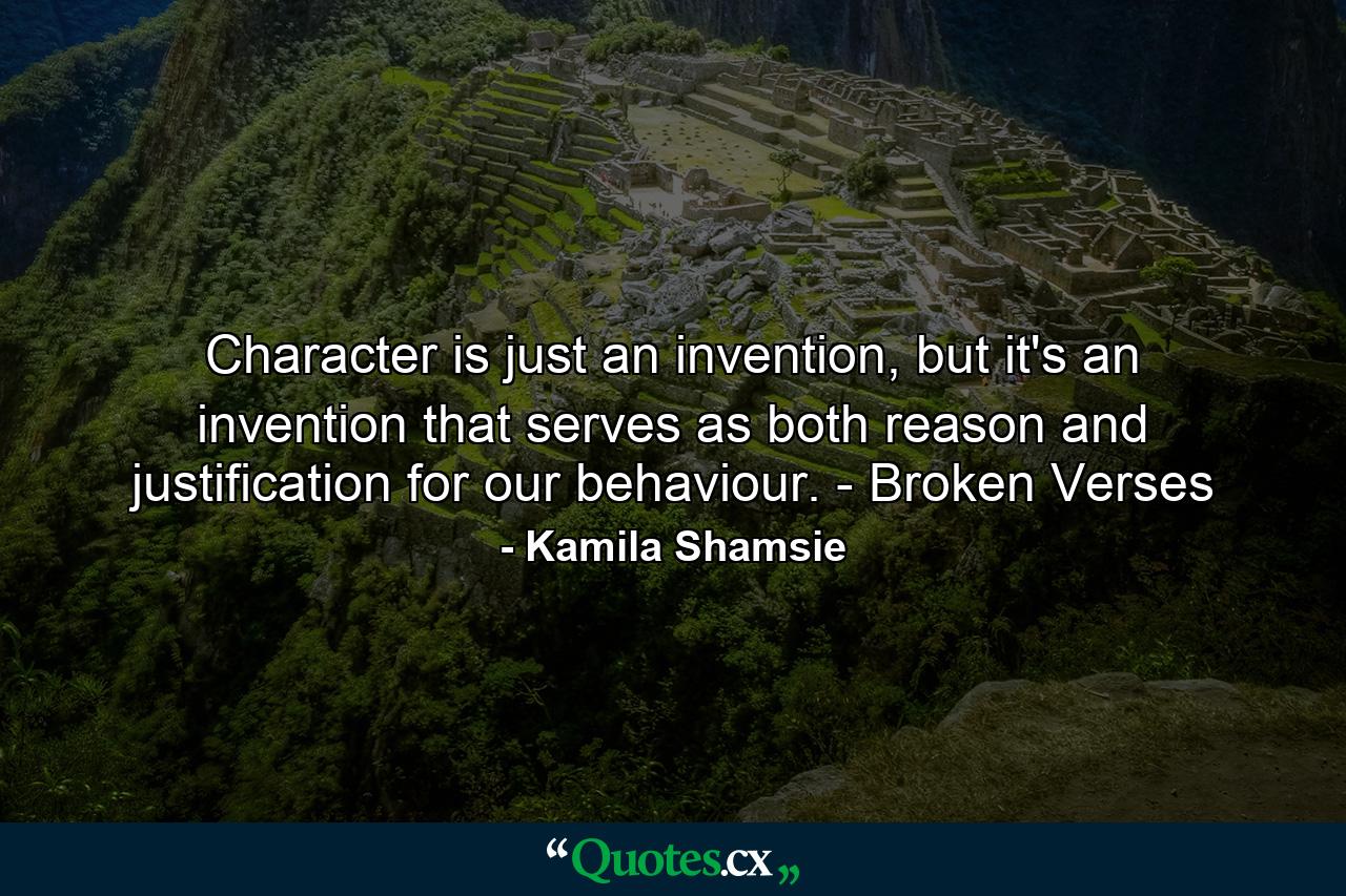 Character is just an invention, but it's an invention that serves as both reason and justification for our behaviour. - Broken Verses - Quote by Kamila Shamsie