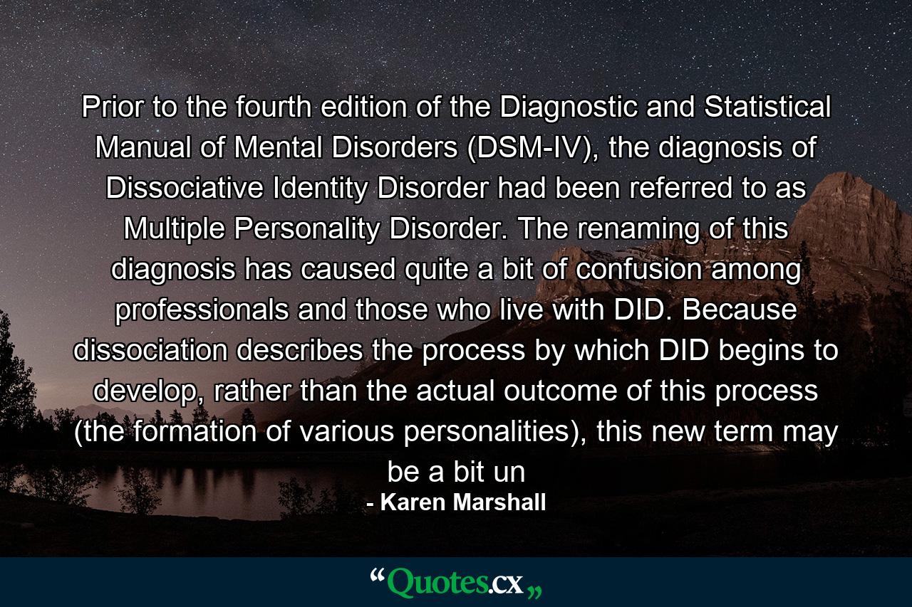 Prior to the fourth edition of the Diagnostic and Statistical Manual of Mental Disorders (DSM-IV), the diagnosis of Dissociative Identity Disorder had been referred to as Multiple Personality Disorder. The renaming of this diagnosis has caused quite a bit of confusion among professionals and those who live with DID. Because dissociation describes the process by which DID begins to develop, rather than the actual outcome of this process (the formation of various personalities), this new term may be a bit un - Quote by Karen Marshall