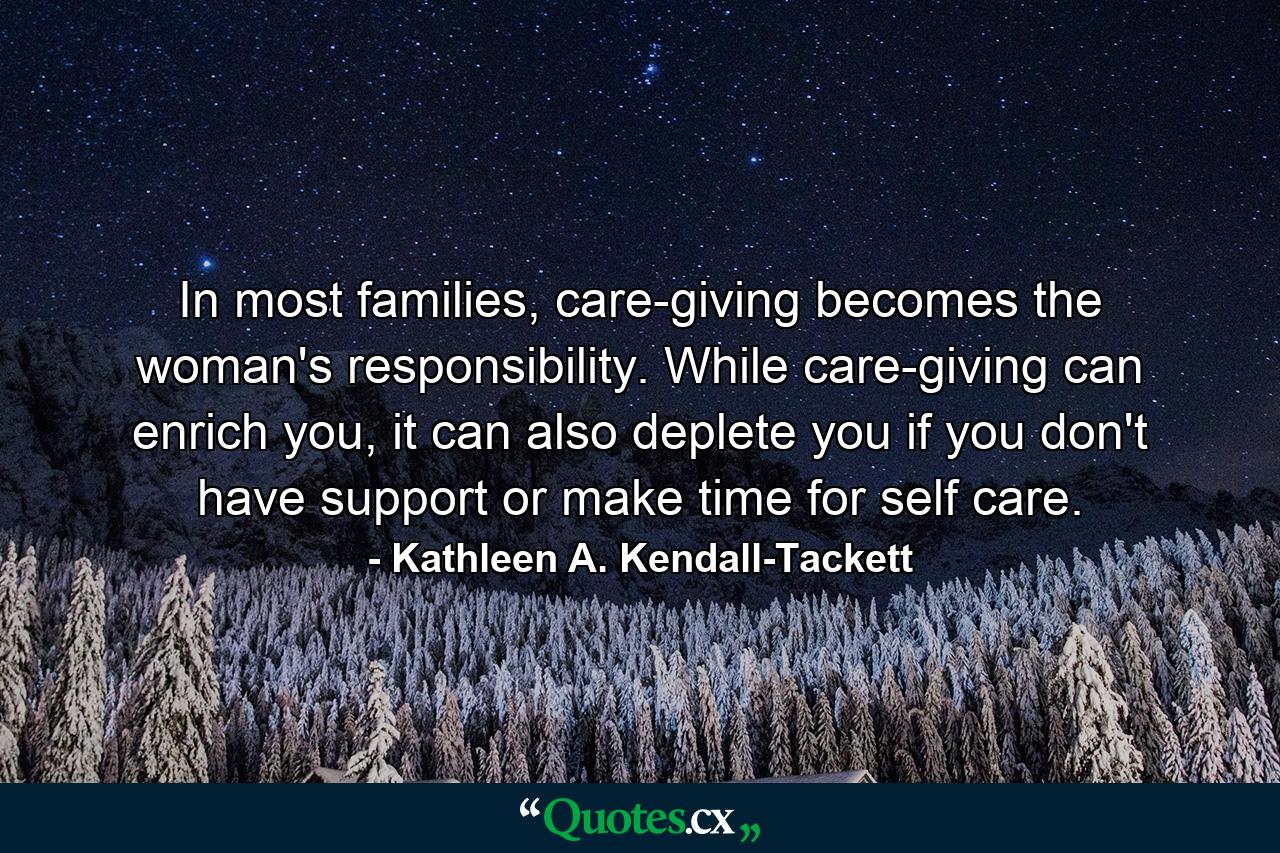 In most families, care-giving becomes the woman's responsibility. While care-giving can enrich you, it can also deplete you if you don't have support or make time for self care. - Quote by Kathleen A. Kendall-Tackett