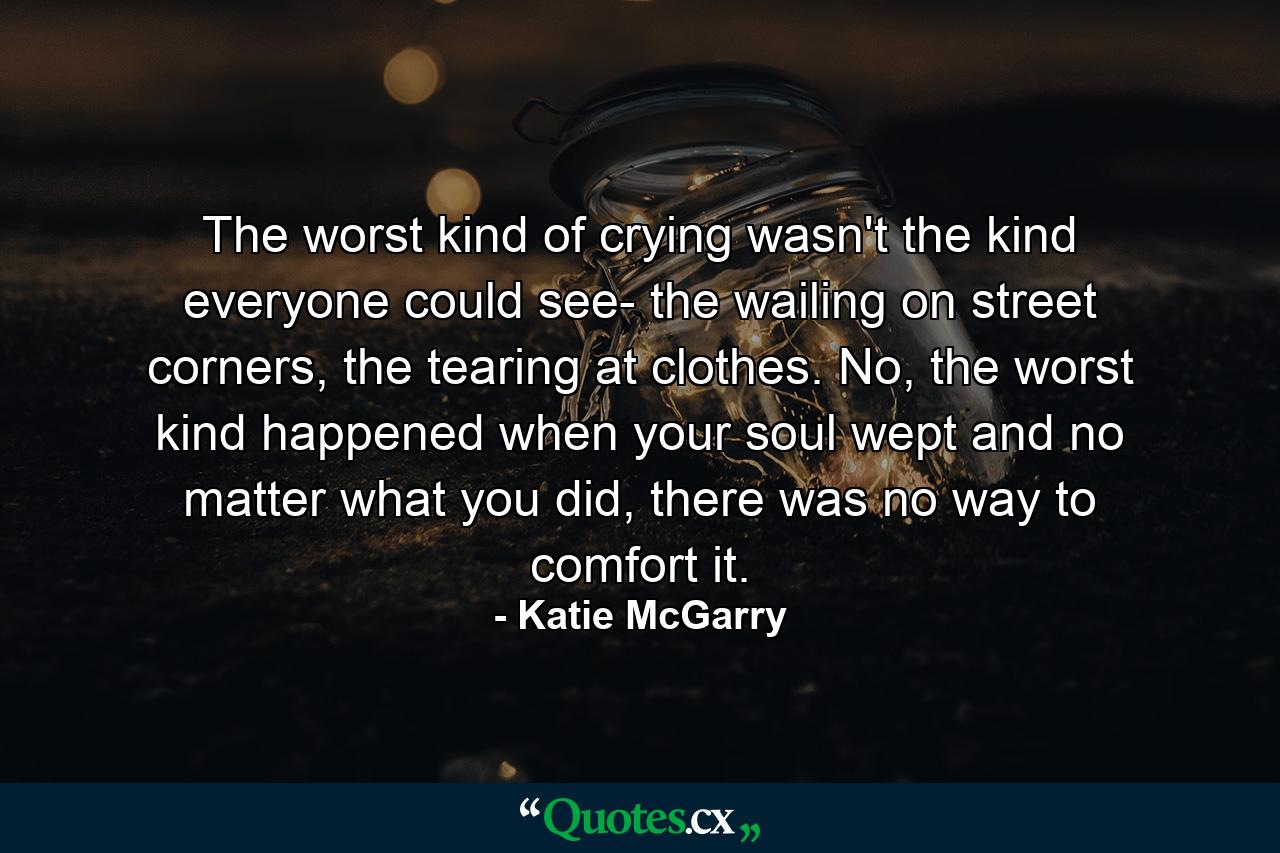 The worst kind of crying wasn't the kind everyone could see- the wailing on street corners, the tearing at clothes. No, the worst kind happened when your soul wept and no matter what you did, there was no way to comfort it. - Quote by Katie McGarry