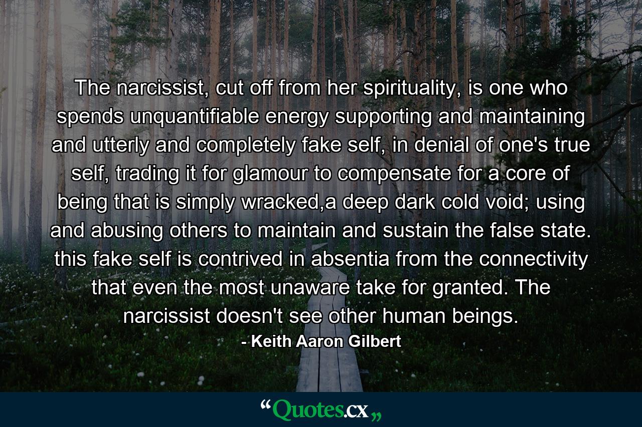 The narcissist, cut off from her spirituality, is one who spends unquantifiable energy supporting and maintaining and utterly and completely fake self, in denial of one's true self, trading it for glamour to compensate for a core of being that is simply wracked,a deep dark cold void; using and abusing others to maintain and sustain the false state. this fake self is contrived in absentia from the connectivity that even the most unaware take for granted. The narcissist doesn't see other human beings. - Quote by Keith Aaron Gilbert