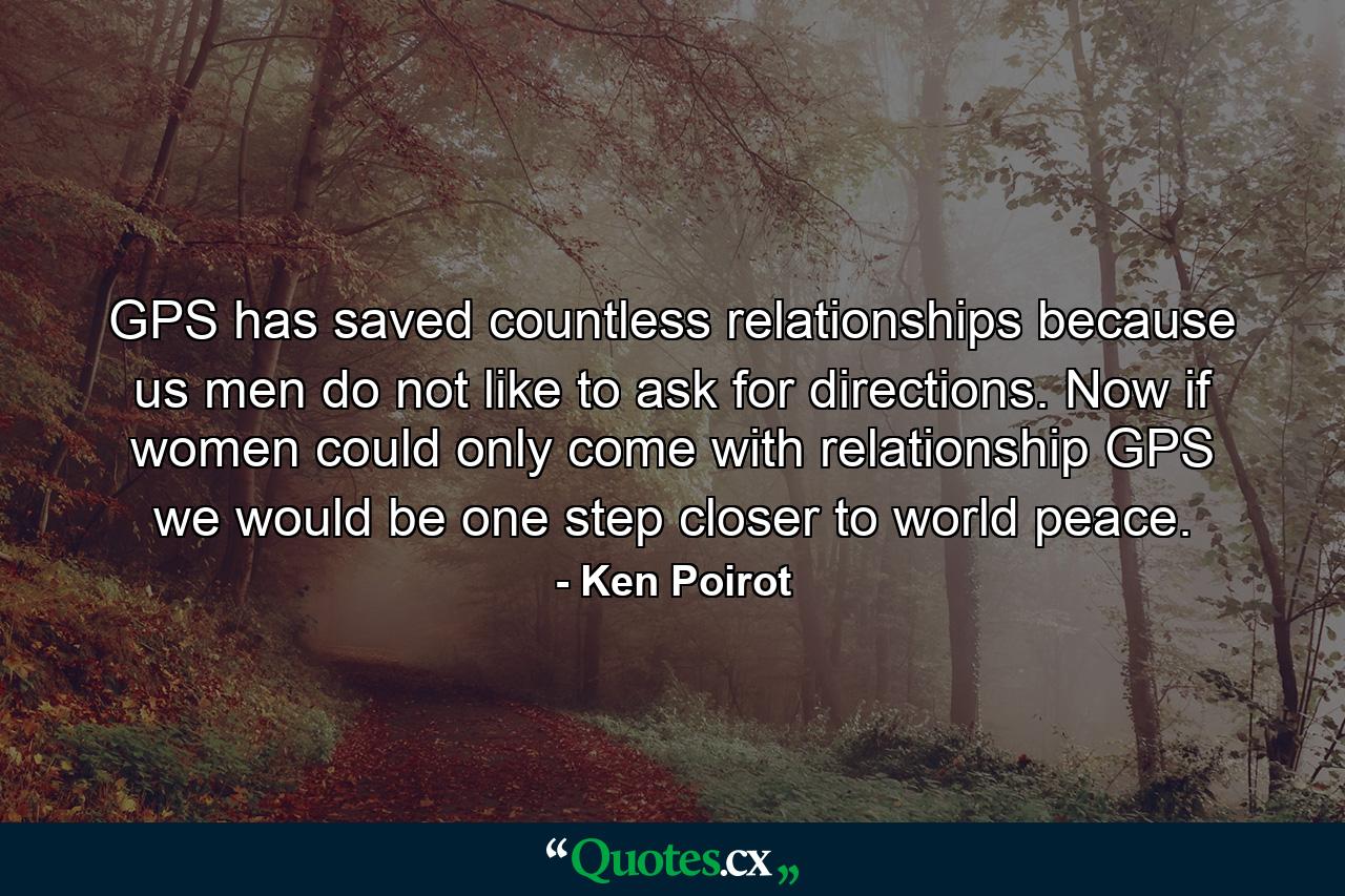 GPS has saved countless relationships because us men do not like to ask for directions. Now if women could only come with relationship GPS we would be one step closer to world peace. - Quote by Ken Poirot