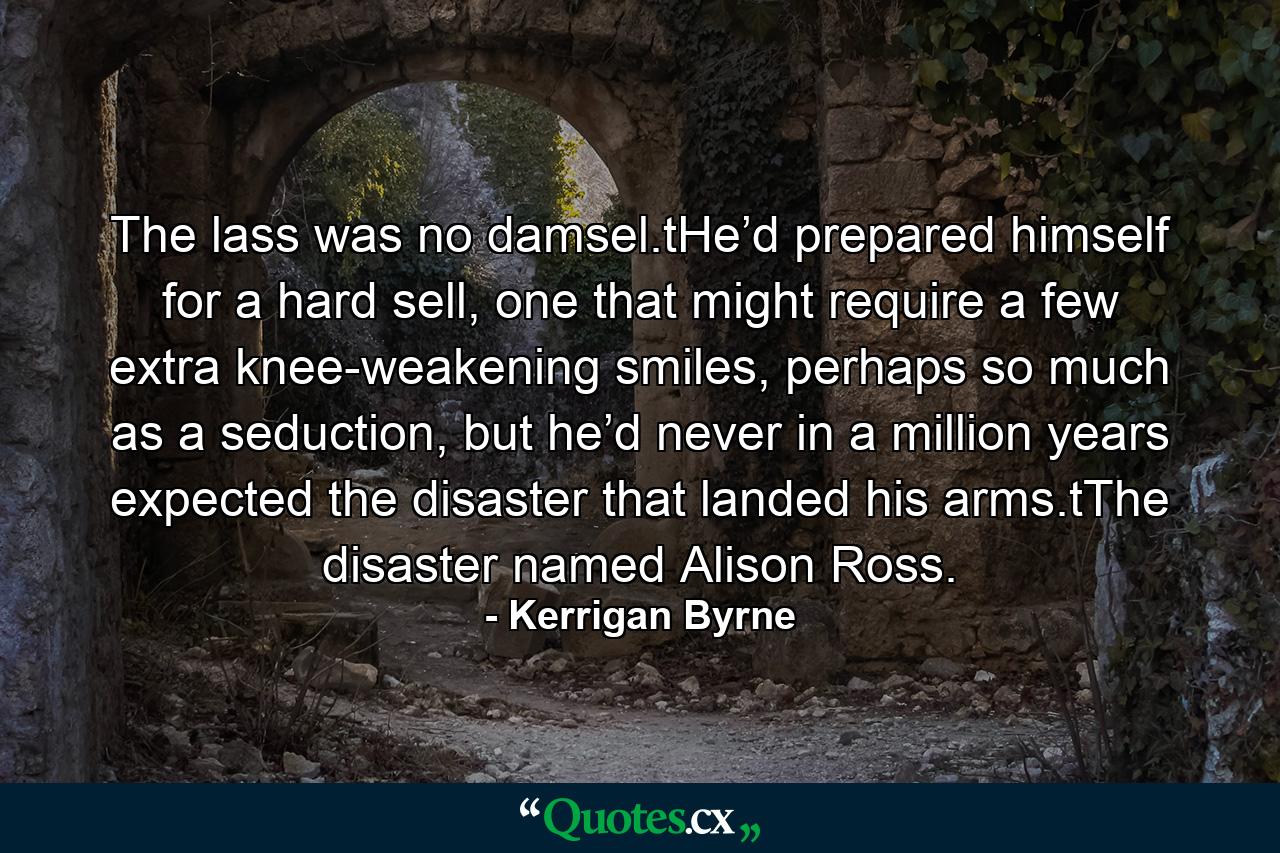 The lass was no damsel.tHe’d prepared himself for a hard sell, one that might require a few extra knee-weakening smiles, perhaps so much as a seduction, but he’d never in a million years expected the disaster that landed his arms.tThe disaster named Alison Ross. - Quote by Kerrigan Byrne