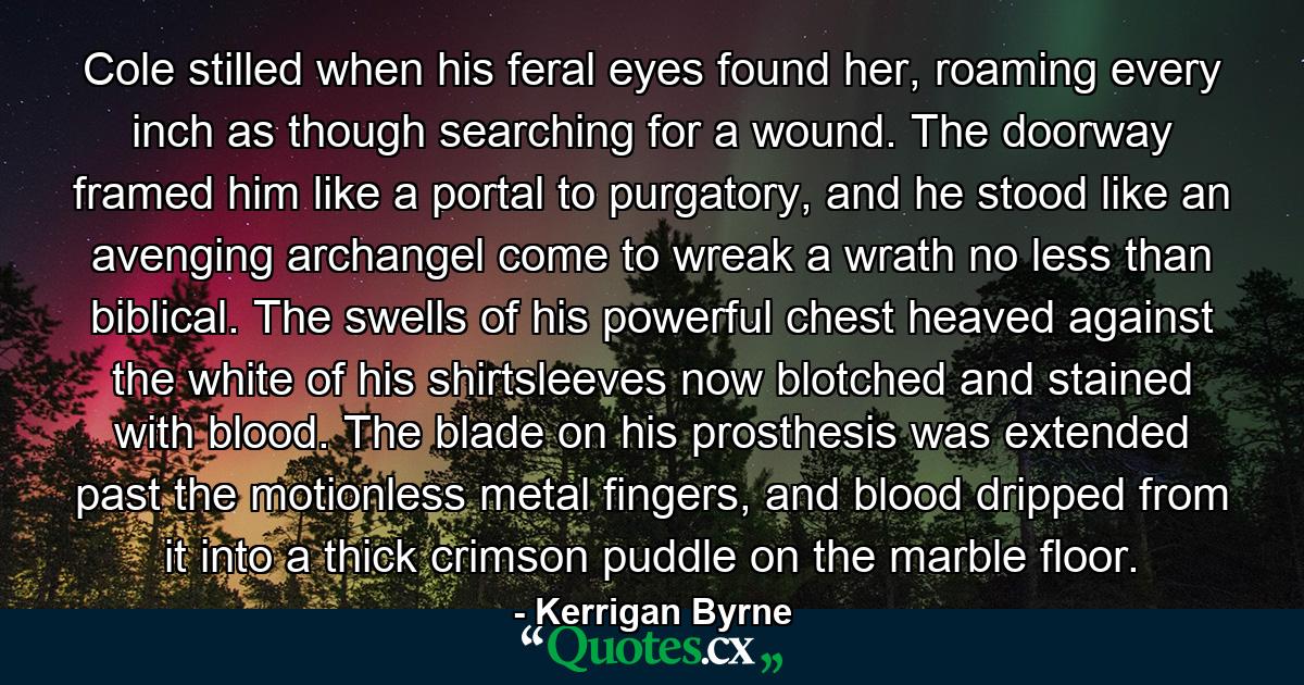 Cole stilled when his feral eyes found her, roaming every inch as though searching for a wound. The doorway framed him like a portal to purgatory, and he stood like an avenging archangel come to wreak a wrath no less than biblical. The swells of his powerful chest heaved against the white of his shirtsleeves now blotched and stained with blood. The blade on his prosthesis was extended past the motionless metal fingers, and blood dripped from it into a thick crimson puddle on the marble floor. - Quote by Kerrigan Byrne