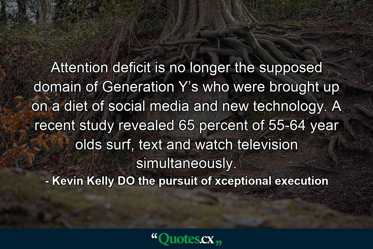 Attention deficit is no longer the supposed domain of Generation Y’s who were brought up on a diet of social media and new technology. A recent study revealed 65 percent of 55-64 year olds surf, text and watch television simultaneously. - Quote by Kevin Kelly DO the pursuit of xceptional execution