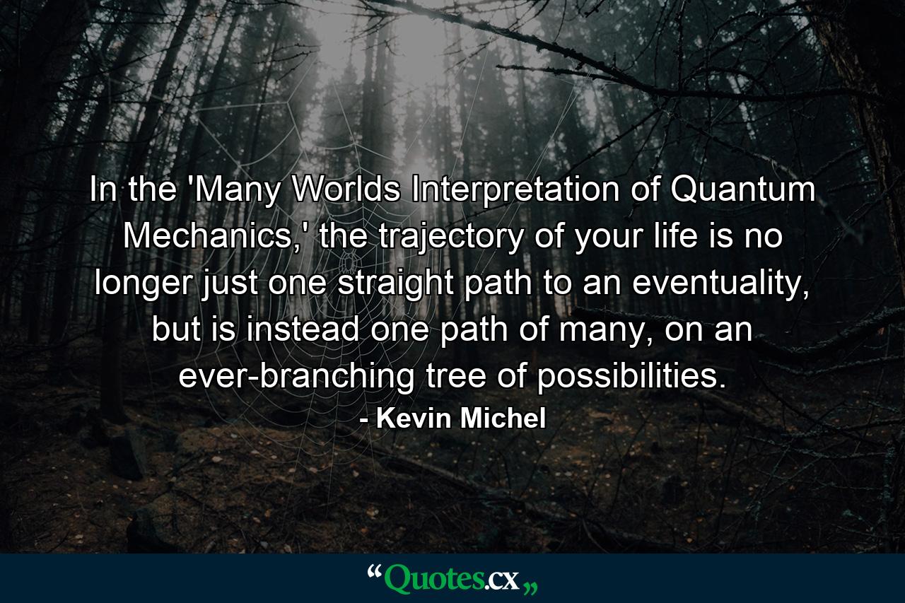 In the 'Many Worlds Interpretation of Quantum Mechanics,' the trajectory of your life is no longer just one straight path to an eventuality, but is instead one path of many, on an ever-branching tree of possibilities. - Quote by Kevin Michel