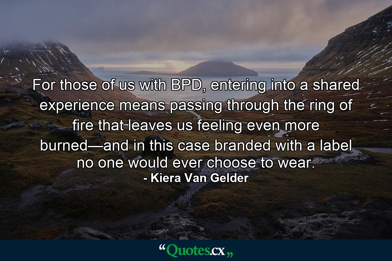 For those of us with BPD, entering into a shared experience means passing through the ring of fire that leaves us feeling even more burned—and in this case branded with a label no one would ever choose to wear. - Quote by Kiera Van Gelder