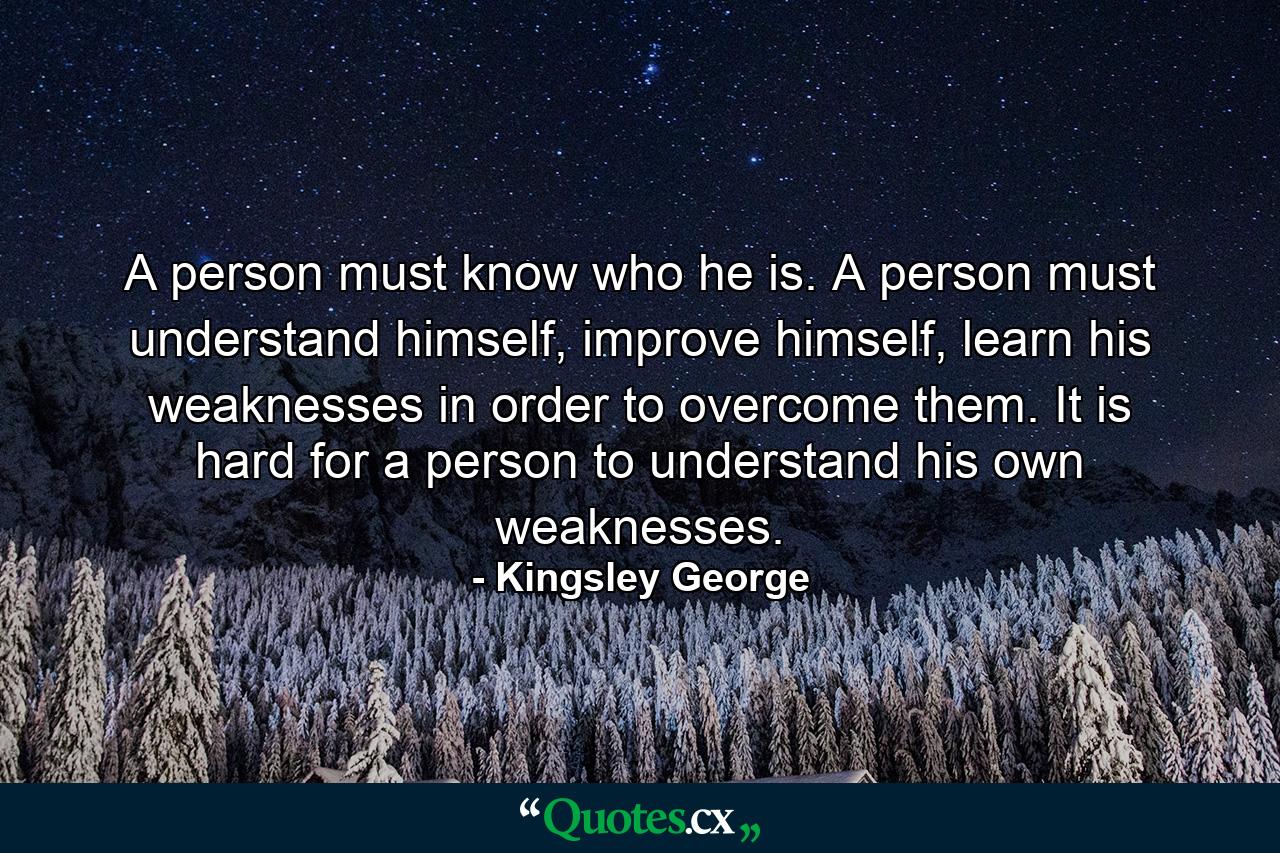 A person must know who he is. A person must understand himself, improve himself, learn his weaknesses in order to overcome them. It is hard for a person to understand his own weaknesses. - Quote by Kingsley George