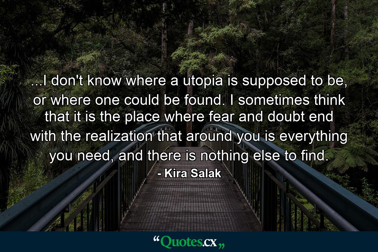 ...I don't know where a utopia is supposed to be, or where one could be found. I sometimes think that it is the place where fear and doubt end with the realization that around you is everything you need, and there is nothing else to find. - Quote by Kira Salak