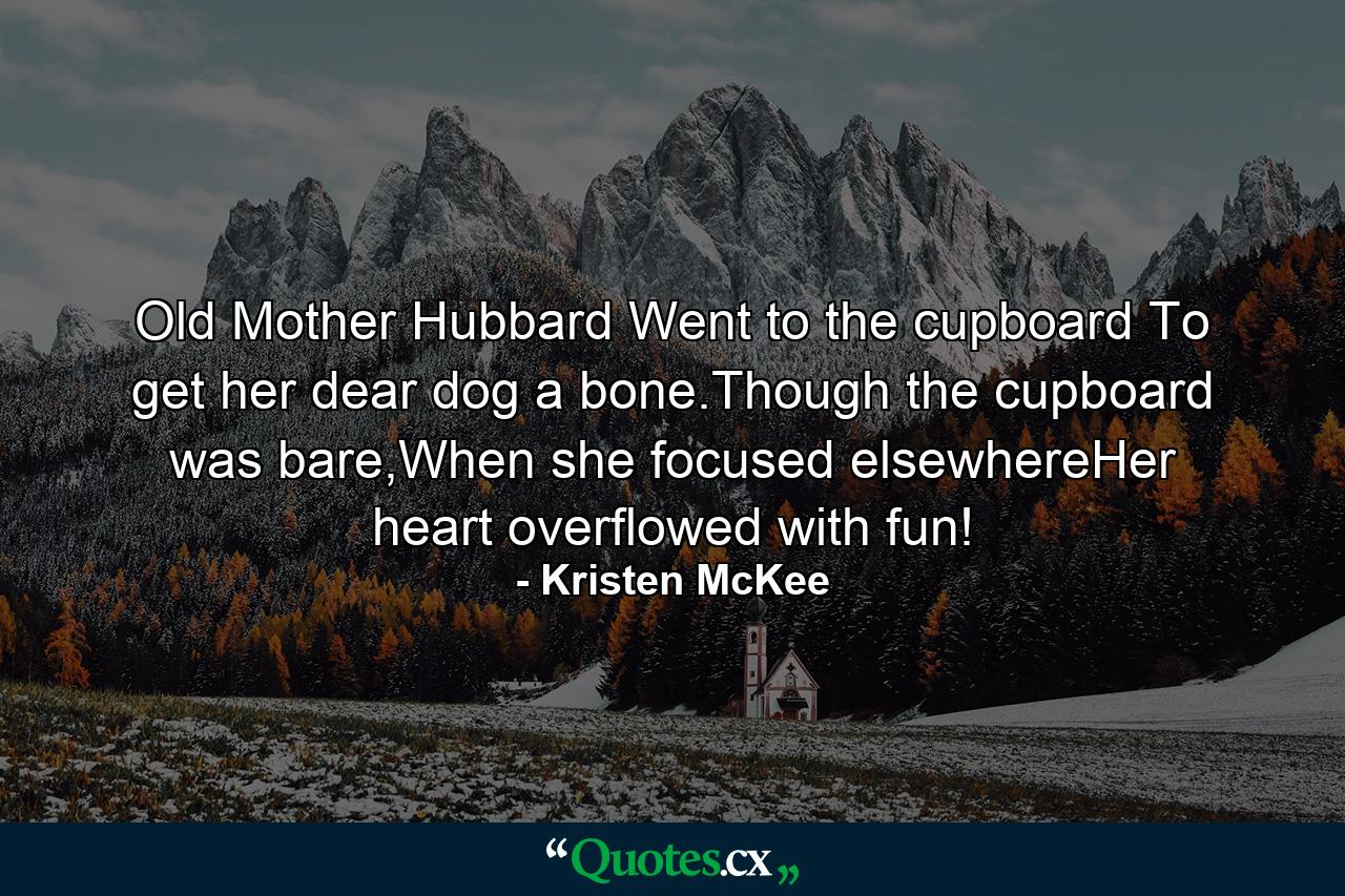 Old Mother Hubbard Went to the cupboard To get her dear dog a bone.Though the cupboard was bare,When she focused elsewhereHer heart overflowed with fun! - Quote by Kristen McKee