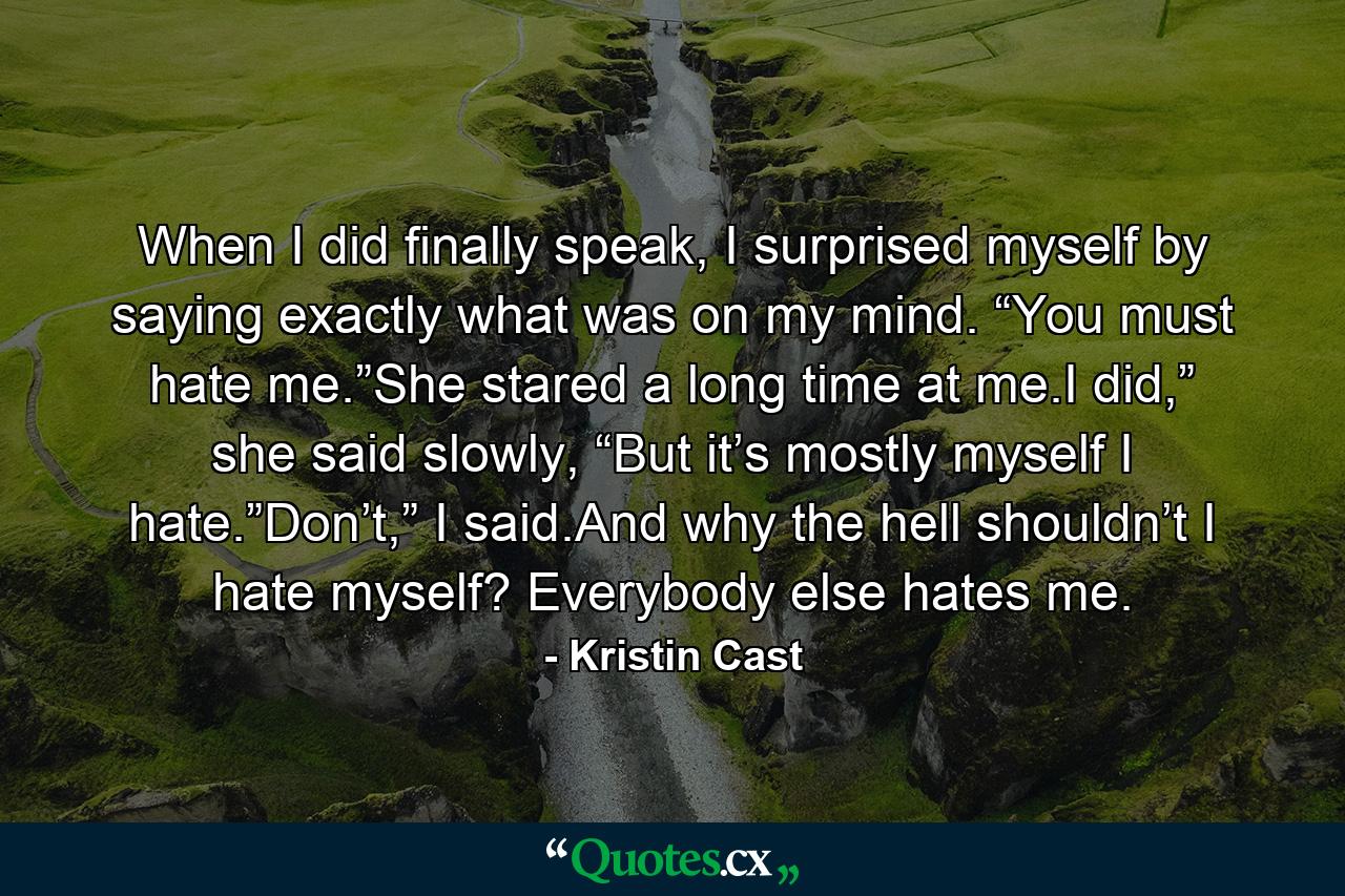 When I did finally speak, I surprised myself by saying exactly what was on my mind. “You must hate me.”She stared a long time at me.I did,” she said slowly, “But it’s mostly myself I hate.”Don’t,” I said.And why the hell shouldn’t I hate myself? Everybody else hates me. - Quote by Kristin Cast