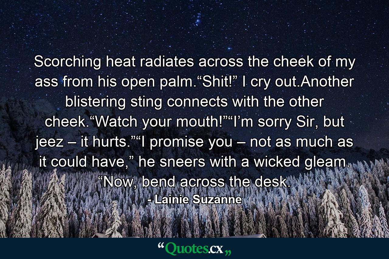 Scorching heat radiates across the cheek of my ass from his open palm.“Shit!” I cry out.Another blistering sting connects with the other cheek.“Watch your mouth!”“I’m sorry Sir, but jeez – it hurts.”“I promise you – not as much as it could have,” he sneers with a wicked gleam. “Now, bend across the desk. - Quote by Lainie Suzanne