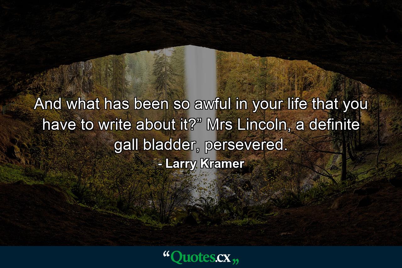 And what has been so awful in your life that you have to write about it?” Mrs Lincoln, a definite gall bladder, persevered. - Quote by Larry Kramer