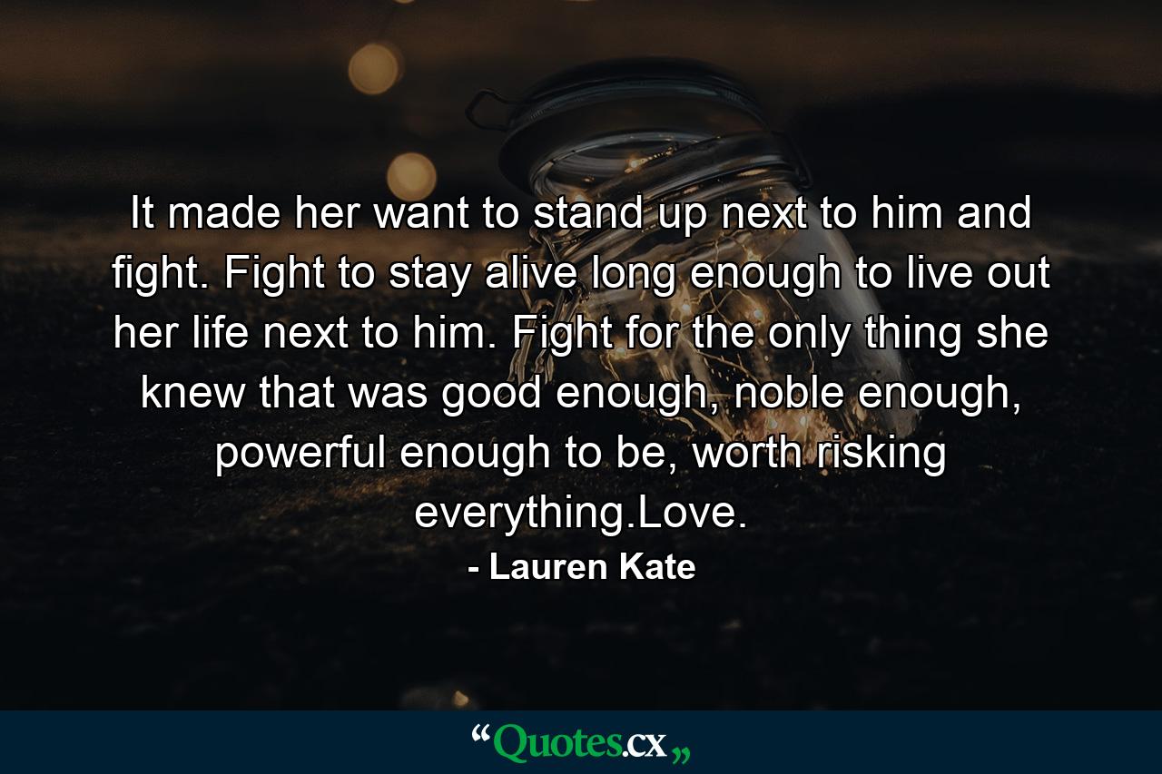 It made her want to stand up next to him and fight. Fight to stay alive long enough to live out her life next to him. Fight for the only thing she knew that was good enough, noble enough, powerful enough to be, worth risking everything.Love. - Quote by Lauren Kate