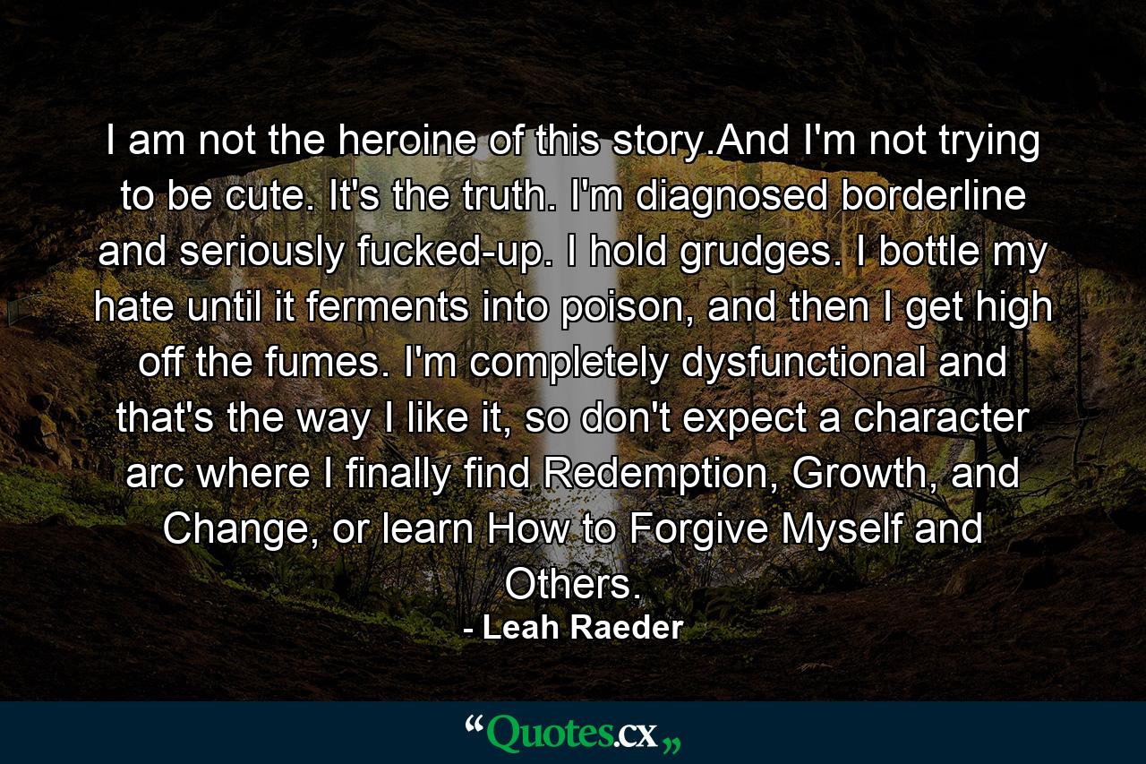 I am not the heroine of this story.And I'm not trying to be cute. It's the truth. I'm diagnosed borderline and seriously fucked-up. I hold grudges. I bottle my hate until it ferments into poison, and then I get high off the fumes. I'm completely dysfunctional and that's the way I like it, so don't expect a character arc where I finally find Redemption, Growth, and Change, or learn How to Forgive Myself and Others. - Quote by Leah Raeder