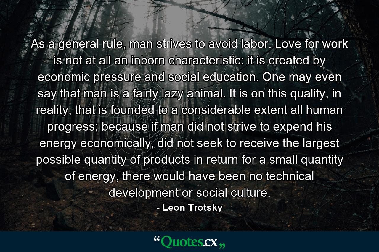 As a general rule, man strives to avoid labor. Love for work is not at all an inborn characteristic: it is created by economic pressure and social education. One may even say that man is a fairly lazy animal. It is on this quality, in reality, that is founded to a considerable extent all human progress; because if man did not strive to expend his energy economically, did not seek to receive the largest possible quantity of products in return for a small quantity of energy, there would have been no technical development or social culture. - Quote by Leon Trotsky