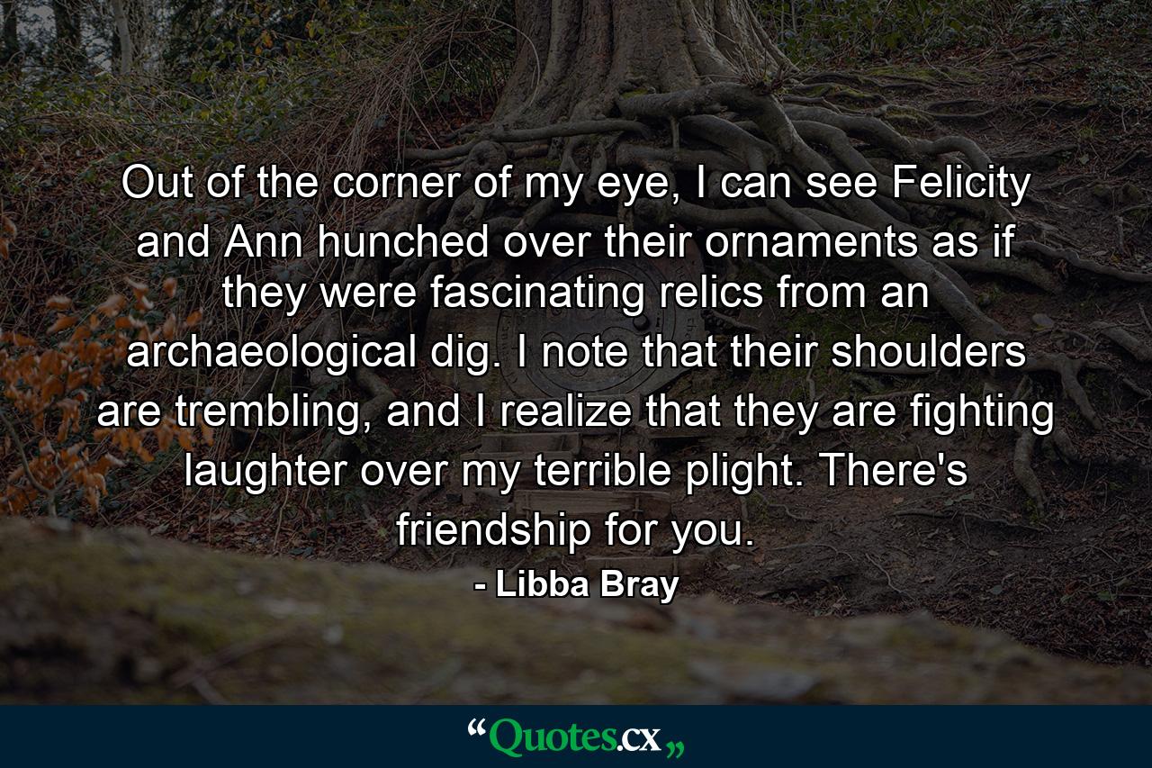 Out of the corner of my eye, I can see Felicity and Ann hunched over their ornaments as if they were fascinating relics from an archaeological dig. I note that their shoulders are trembling, and I realize that they are fighting laughter over my terrible plight. There's friendship for you. - Quote by Libba Bray