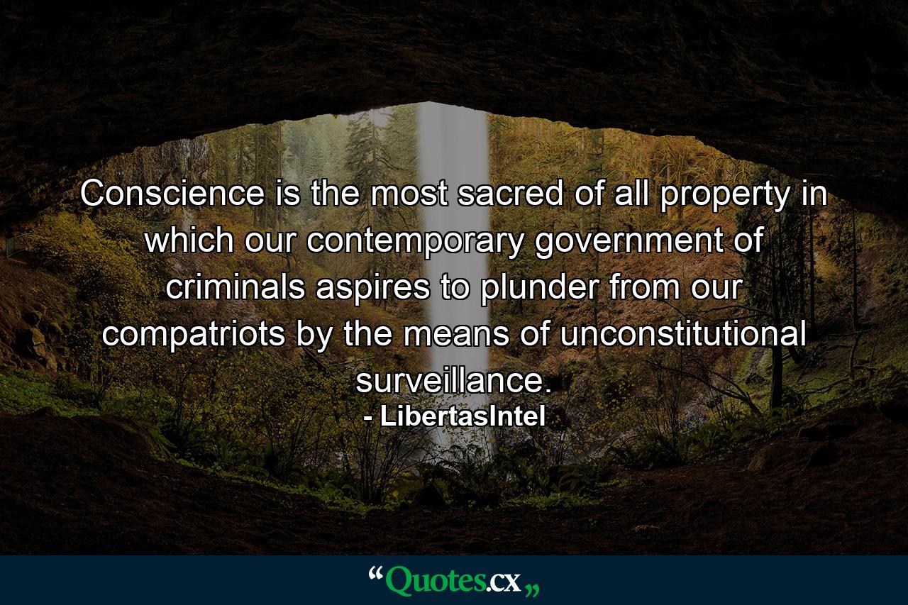Conscience is the most sacred of all property in which our contemporary government of criminals aspires to plunder from our compatriots by the means of unconstitutional surveillance. - Quote by LibertasIntel