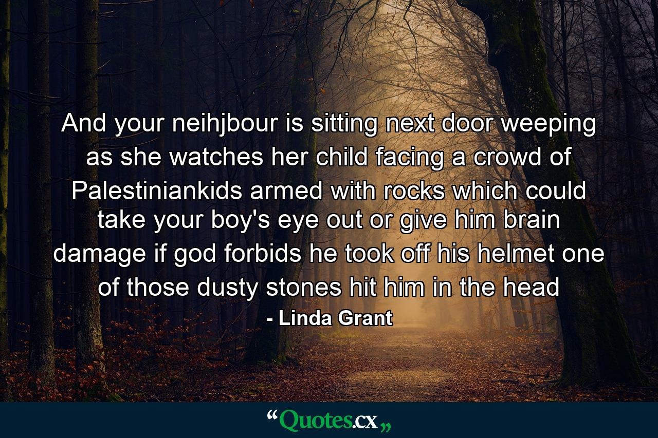 And your neihjbour is sitting next door weeping as she watches her child facing a crowd of Palestiniankids armed with rocks which could take your boy's eye out or give him brain damage if god forbids he took off his helmet one of those dusty stones hit him in the head - Quote by Linda Grant